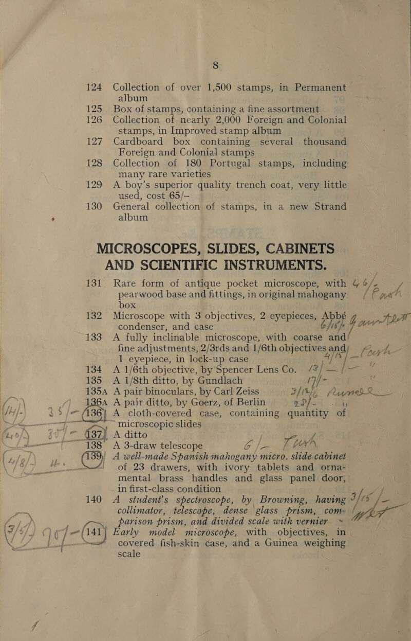 124 Collection of over 1,500 stamps, in Permanent album 125 Box of stamps, containing a fine assortment 126 Collection of nearly 2,000 Foreign and Colonial stamps, in Improved stamp album 127 Cardboard box containing several thousand Foreign and Colonial stamps 128 Collection of 180 Portugal stamps, including many rare varieties 129 A boy’s superior quality trench coat, very little used, cost 65/— 130 General collection of stamps, in a new Strand album MICROSCOPES, SLIDES, CABINETS AND SCIENTIFIC INSTRUMENTS. 131 Rare form of antique pocket microscope, with &amp; 4 b/s / pearwood base and fittings, in original mahogany Ve ah box 132 Microscope with 3 objectives, 2 eyepieces, ere 4G Tt he condenser, and case jh on 133 A fully inclinable microscope, with coarse yee fine adjustments, 2/3rds and 1/6th objectives a Cert Pape 1 eyepiece, in lock-up case “ff yal 134 A 1/6th objective, by Spencer Lens Co. ~ 135 A 1/8th ditto, by Gundlach 1354 A pair binoculars, by Carl Zeiss os a! SR = 836} A pair ditto, by Géerz, of Berlin ad/- By (136 | A cloth-covered case, containing quantity of “microscopic slides “Oi A ditto of 23 drawers, with ivory tablets and orna- mental brass handles and glass panel door, in first-class condition 140 A _ student’s spectroscope, by Browning, having Fes collimator, telescope, dense glass prism, com- 5 parison prism, and divided scale with vernier covered fish-skin case, and a Guinea wenghigey scale