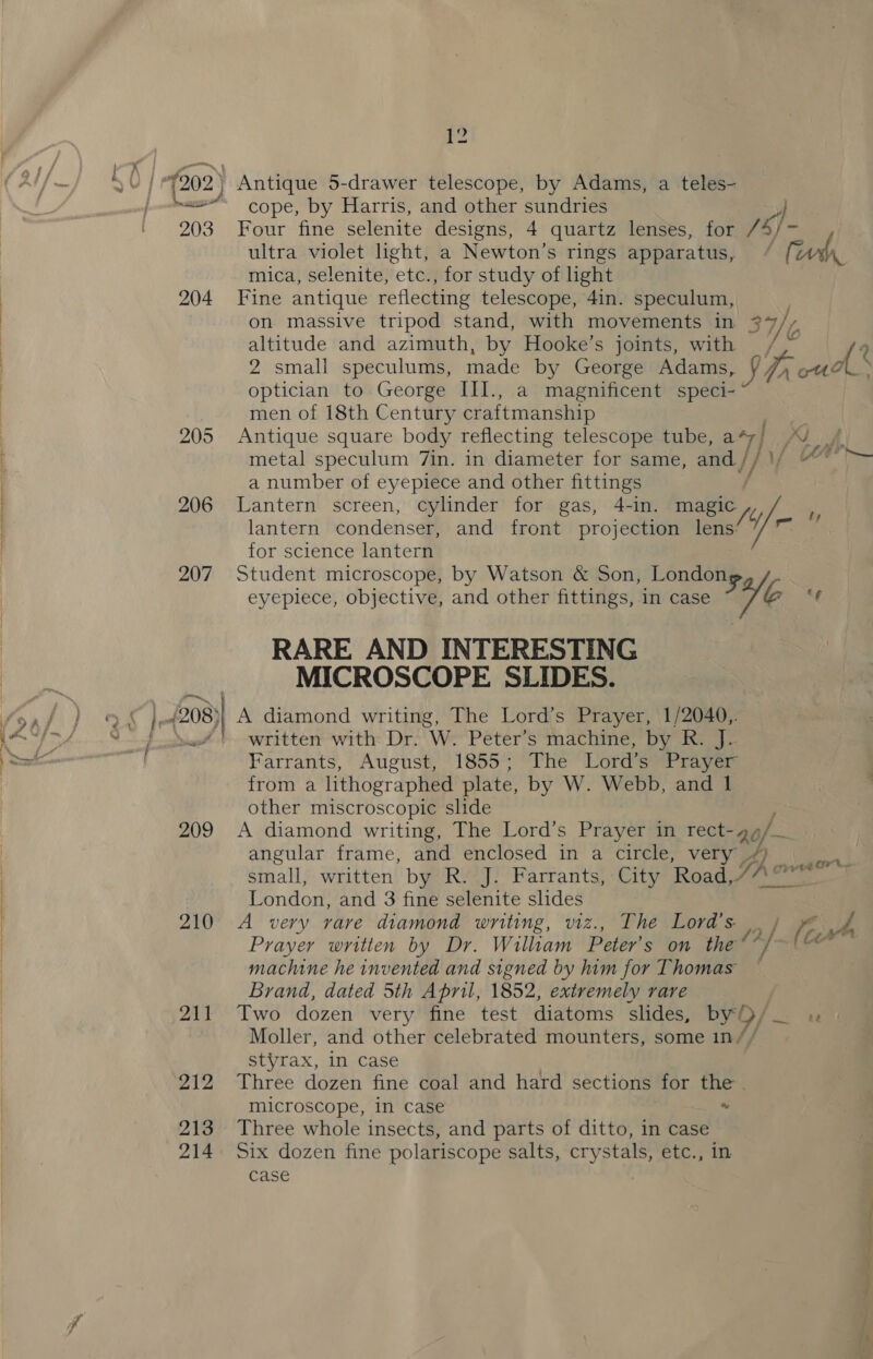 K? O) | pf gs 202) Antique 5-drawer telescope, by Adams, a teles- ~&lt;~ cope, by Harris, and other sundries ultra violet light, a Newton’s rings apparatus, mica, selenite, etc., for study of ight 204 Fine antique reflecting telescope, 4in. speculum, altitude and azimuth, by Hooke’s joints, with optician to George III., a magnificent speci- men of 18th Century craftmanship ; 205 Antique square body reflecting telescope tube, a*7/ a number of eyepiece and other fittings / lantern condenser, and front projection lens: for science lantern 207 Student microscope, by Watson &amp; Son, Londo RARE AND INTERESTING MICROSCOPE SLIDES. Farrants, August, 1855; The Lord’s Prayer from a lithographed plate, by W. Webb, and 1 other miscroscopic slide angular frame, and enclosed in a circle, very /) London, and 3 fine selenite slides Prayer written by Dr. William Peter’s on the “ machine he invented and signed by him for Thomas Brand, dated 5th April, 1852, extremely rare Moller, and other celebrated mounters, some 1n// styrax, in case 212 Three dozen fine coal and hard sections for the . microscope, in case - 213 Three whole insects, and parts of ditto, in case 214 Six dozen fine polariscope salts, crystals, etc., in case 7 te 4