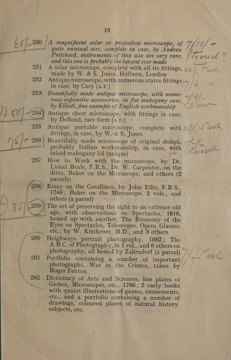 f j ’ hs /,.250 | A magnificent solar or projection microscope, of 7, V10f — fw quite unusual size, complete in case, by Andrew Bp das Pritchard, instruments of this size are very rare, ) Ty wr wt 7 and this one is probably the largest ever made ee 251 &lt;A solar microscope, complete with all its fittings, 42 | , made by W. &amp; S. Jones, Holborn, London ; 252 Antique microscope, with numerous scarce fittings )»~ in case, by Cary (A.F.) 253 Beautifully made antique microscope, with nume- »,//, vous expensive accessories, in flat mahogany case, ra &gt; 4 by Elhott, fine example of English workmanship / +I OU 71254} Antique chest microscope, with fittings in case, A —see by Dollond, rare form (a.F.) 255 Antique portable microscope, complete with 2.°/ | fittings, in case, by W.:&amp; S. Jones : MS /° 256 | Beautifully made microscope of original design, (~/ ve —————= probably Italian workmanship, in case, with “7/ —,,ph inlaid mahogany lid (unique) ‘en’ Cae te 257 How to Work with the microscope, by Dr. Lionel Beale, F.R.S., Dr. W. Carpenter, on the ditto, Baker on the Microscope, and others (2 | parcels) » 258 Essay on the Corallines, by John Ellis, F.R.S., Pe 4. 17467 Baker onthe Microscope, 2 vols., and \ ee others (a parcel) * ‘Gl ee 259) The art of preserving the sight to an extreme old / ~~ | \__/' age, with observations on Spectacles, 1816, we -bound up with another, The Economy of the Eyes on Spectacles, Telescopes, Opera Glasses, .. etce., by W. Kitchener, M.D., and 3 others / 260 Heighways portrait photography, 1882; The / A.B.C. of Photography, in 1 vol., and 6 others on / photography, all bound by Zahrndorf (a parcel) / gee 261 Portfolio containing a number of important/, ~ git: photographs, War in the Crimea, taken by Roger Fenton \ 262 Dictionary of Arts and Sciences, fine plates of “a Globes, Microscopes, etc., 1766; 2 early books ~ with quaint illustrations of games, amusements, etc., and a portfolio containing a number of drawings, coloured plates of natural history subjects, etc. 