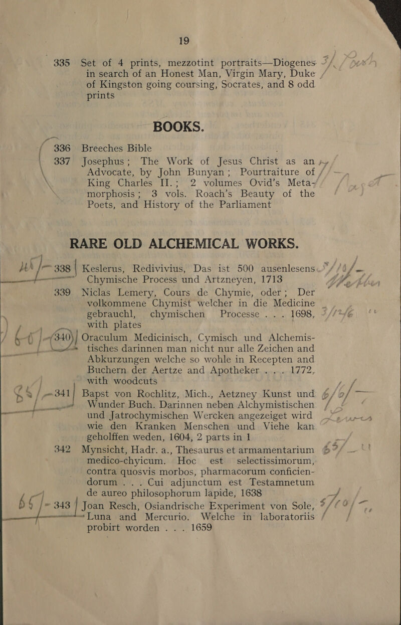 of Kingston going coursing, Socrates, and 8 odd prints BOOKS. ~ 336 Breeches Bible \ King Charles IT.: 2 volumes Ovid’s Meta- morphosis; 3 vols. Roach’s Beauty of the Poets, and History of the Parliament RARE OLD ALCHEMICAL WORKS. pare. |) Ghymische: Process und Artzneyen, 1713 339 Niclas Lemery, Cours de Chymie, oder; Der gebrauchl, chymischen Processe .. . 1698, a pee with plates / t. b Ji of 3: 10) | Oraculum Medicinisch, Cymisch und Alchemis- see 4 tisches darinnen man micht nur alle Zeichen and Abkurzungen welche so wohle in Recepten and Buchern, der. Aertze and ,.Apotheker......,...1772, with woodcuts   Wunder Buch. Darinnen neben Alchymistischen und Jatrochymischen Wercken angezeiget wird wie den Kranken Menschen und Viehe kan geholffen weden, 1604, 2 parts in 1 342 Mynsicht, Hadr. a., Thesaurus et armamentarium medico-chyicum. Hoc est selectissimorum, contra quosvis morbos, pharmacorum conficien- dorum .. . Cui adjunctum est Testamnetum de aureo philosophorum lapide, 1638 probirt worden . . . 1659  