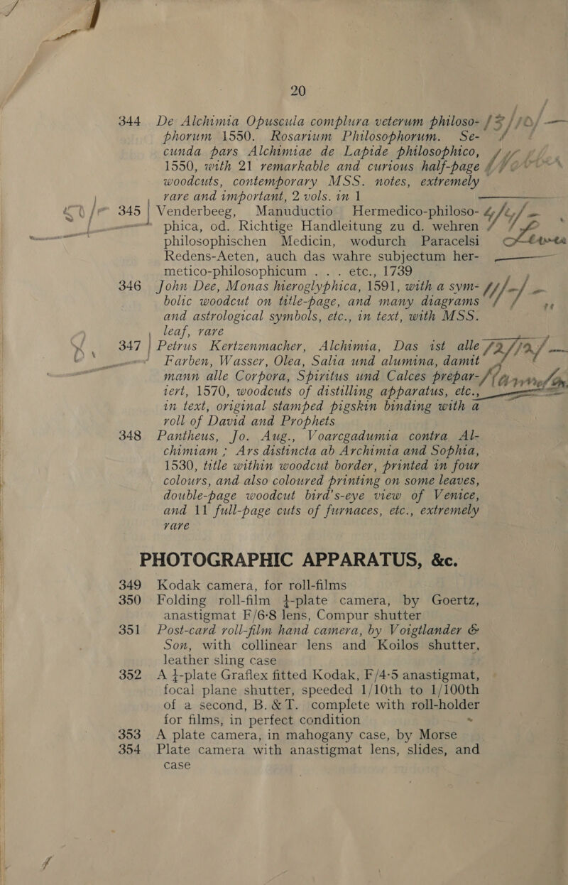 20 344 De Alchimia Opuscula complura veterum philoso- / = / /0, — phorum 1550. Rosarium Philosophorum. Se- cunda pars Alchimiae de Lapide philosophico, A / Uy 1550, with 21 remarkable and curious half-page # woodcuts, contemporary MSS. notes, extremely vave and wmportant, 2 vols. 1m 1  phica, od. Richtige Handleitung zu d. wehren ¢ Io philosophischen Medicin, wodurch Paracelsi &lt; Ata Redens-Aeten, auch das wahre subjectum her- -—— — metico-philosophicum ... etc., 1739 ye 346 John Dee, Monas eroglyphica, 1591, with a sym- Mf - bolic woodcut on ttle-page, and many diagrams and astrological symbols, etc., in text, with MSS. leaf, rare Farben, Wasser, Olea, Salia und alumina, damit mann alle Corpora, Spiritus und Calces prepar- Kay We tert, 1570, woodcuts of distilling apparatus, etc., In Lexi; original stamped pigskin binding with a roll of David and Prophets 348 Pantheus, Jo. Aug., Voarcgadumia contra Al- chimiam ; Ars distincta ab Archimia and Sopa, 1530, tetle within woodcut border, printed in four colours, and also coloured printing on some leaves, double-page woodcut bird's-eye view of Venice, rare -~PHOTOGRAPHIC APPARATUS, &amp;c. 349 Kodak camera, for roll-films 350 Folding roll-film 4+-plate camera, by Goertz, anastigmat F/6-8 lens, Compur shutter 351 Post-card roll-film hand camera, by Voigtlander &amp; Son, with collinear lens and Koilos shutter, leather sling case 352 &lt;A 4-plate Graflex fitted Kodak, F/4-5 anastigmat, focal plane shutter, speeded 1/10th to 1/100th of a second, B. &amp;T. complete with roll-holder for films, in perfect condition “ 353 A plate camera, in mahogany case, by Morse 354 Plate camera with anastigmat lens, slides, and case 