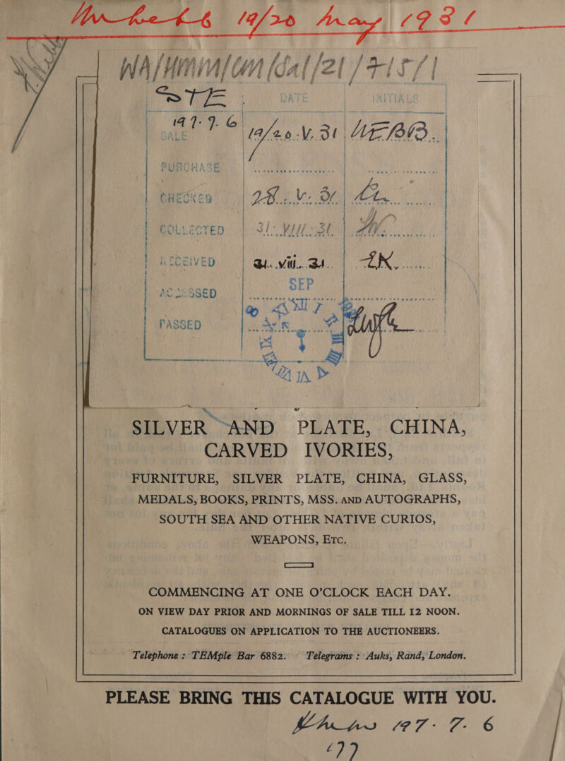   GVLLECTED PPA thuaheit ¢ &amp;D) tae senriesaein dade tacks eraetat et ec rea a Sn ete ae eo OR, L ee ee SU Uae » SILVER “AND. PLATE,. CHINA, CARVED IVORIES, FURNITURE, SILVER PLATE, CHINA, GLASS, MEDALS, BOOKS, PRINTS, MSS. anD AUTOGRAPHS, SOUTH SEA AND OTHER NATIVE CURIOS, WEAPONS, Erc.  J SS COMMENCING AT ONE O’CLOCK EACH DAY. ON VIEW DAY PRIOR AND MORNINGS OF SALE TILL 12 NOON. CATALOGUES ON APPLICATION TO THE AUCTIONEERS. - Telephone : TEMple Bar 6882. Telegrams : Auks, Rand, London. PLEASE BRING THIS CATALOGUE WITH YOU. MA_ps 097-7 6 £77