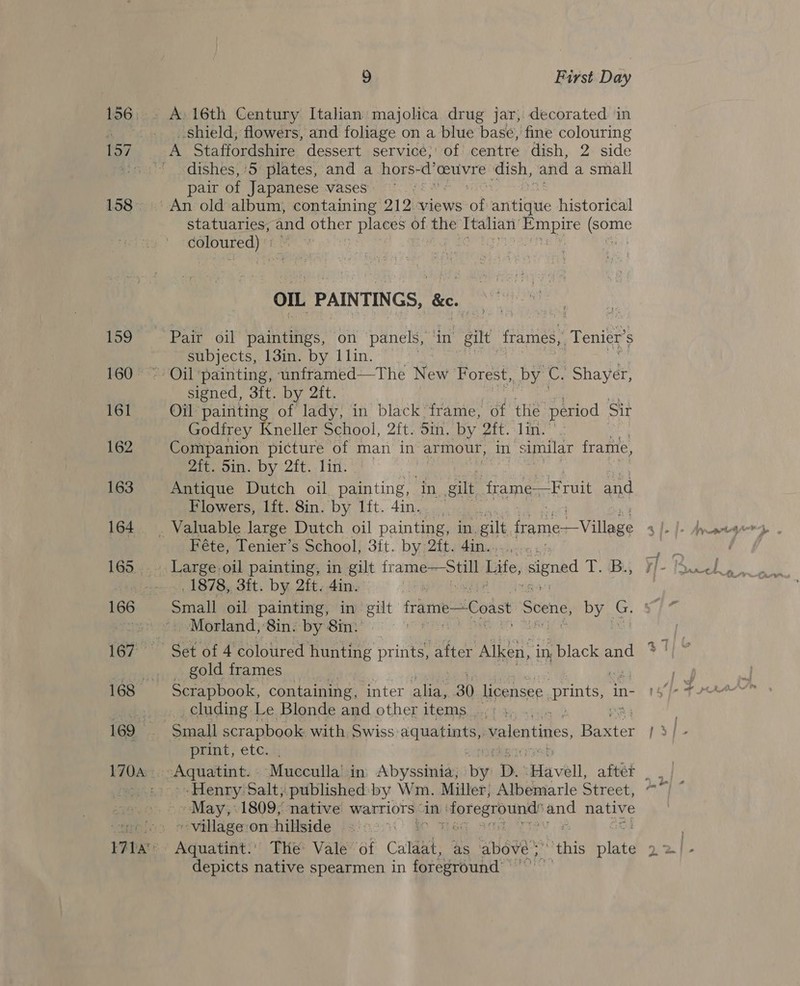159 161 162 163 164 165 9 First Day A 16th Century Italian majolica drug jar, decorated in shield; flowers, and foliage on a blue base, fine colouring dishes, ‘5 plates, and a hors-d’ ceuvre dish, and a small pair of Japanese vases statuaries, and other places of the Ttalan' Og Ole coloured) * OIL PAINTINGS, &amp;. Pair oil paintings, on panels, ‘in gilt: frames,, Tenier’s subjects, 13in. by 11in. signed, 3ft. by 2ft. Oil painting of lady, in black frame, of the period Sir Godirey Kneller School, 2ft. Sin. by Att. li.» Companion picture of man in armour, in similar frame, Mitwoin, Dy &lt;2it.. Lin: * Antique Dutch oil painting, in gilt frame—Fruit and Flowers, lft. 8in. by lft. 4in. | Féte, Tenier’s School, 3ft. by 2ft. 4in.. 1878, 3it. by 2ft. 4in. Small oil painting, in gilt frame—Coast Scene, by G. Morland, 8in. by 8in: ? gold frames Scrapbook, containing, inter alia, 30 licensee prints, in- cluding Le Blonde and other items , Small scrapbook with Swiss a we valentines, Biter print, etc. . Henry Salt, published by Wm. Miller, Albemarle Street, ~~ May,‘ 1809, native Warriors « ain: foreground’ and native ~ village on hillside ae depicts native spearmen in foreground: