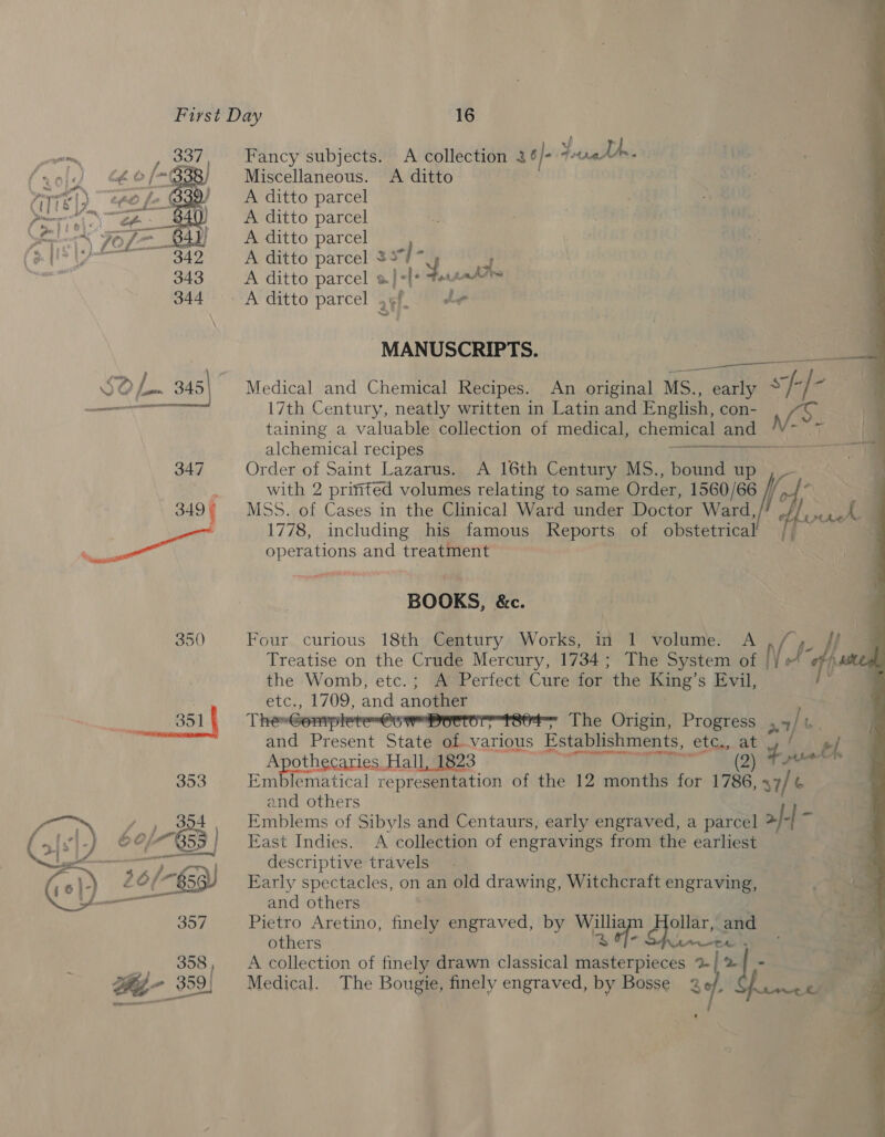 Fancy subjects. A collection 26 /- Yuigildes Miscellaneous. <A ditto A ditto parcel A ditto parcel A ditto parcel A ditto parcel = ot ks a A ditto parcel a} +l: 4 ile A ditto parcel g¢f, | te  MANUSCRIPTS. les SO f- 345\ Medical and Chemical Recipes. An original MS., early ~* i k .  17th Century, neatly written in Latin and English, con- taining a valuable collection of medical, chemical and and — alchemical recipes 347 Order of Saint Lazarus. A 16th Century MS., bound up with 2 prifited volumes relating to same Order, 1560/66 //, if fat 1 ake een tt 349 ( MSS. of Cases in the Clinical Ward under Doctor Ward ; 1778, including his famous Reports of obstetrical Rec d operations and treatment BOOKS, &amp;c. 350 Four curious 18th Century Works, in 1 volume. NM Treatise on the Crude Mercury, 1734 ; The System of i e ds the Womb, etc.; A Perfect Cure for the King’ s Evil, etc., 1709, and another 351 The-Gompleten@s weporore tset The Origin, Progress a7]. ts and Present State of-various Establishments, etg., ae el. ere oe othecaries Hall, 1823 fn Eeee 353 tical representation of the 12 months for ie, 37/ t and others ee y , 334, Emblems of Sibyls and Centaurs, early engraved, a parcel > 2|-|- (3 Ng .) 60/855 ca Indies. A me 4 of engravings from the earliest are nail ADF escriptive travels. 16)-) 26 /-§3) Early spect on an old drawing, Witchcraft engraving, , and others 357 Pietro Aretino, finely engraved, by Willia be fe Kame and others : J 358 A collection of finely drawn classical masterpieces % A a We 359 Medical. The Bougie, finely engraved, by Bosse 3 ak a ‘ 