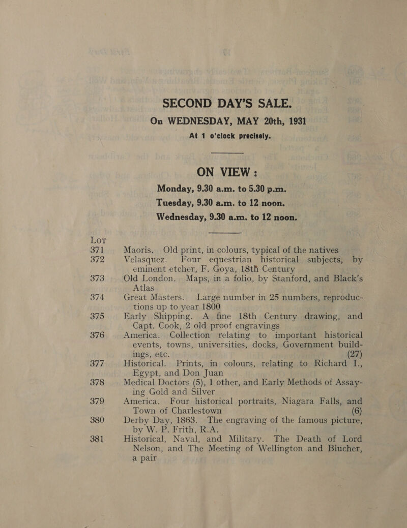 On WEDNESDAY, MAY 20th, 1931 At 1 o’clock precisely. ON VIEW : Monday, 9.30 a.m. to 5.30 p.m. Tuesday, 9.30 a.m. to 12 noon. Wednesday, 9.30 a.m. to 12 noon. Maoris. Old print, in colours, typical of the natives Velasquez. Four equestrian historical subjects, by eminent etcher, F. Goya, 18th Century Old London. Maps, in a folio, by Stanford, and Black’s Atlas Great Masters. Large number in 25 numbers, reproduc- tions up to year 1800 Early Shipping. A fine 18th Century drawing, and Capt. Cook, 2 old proof engravings America. Collection relating to important historical events, towns, universities, docks, Government build- ings, etc. (27) Historical. Prints, in colours, relating to Richard L., Egypt, and Don Juan Medical Doctors (5), 1 other, and Early Methods of Assay- ing Gold and Silver America. Four historical portraits, Niagara Falls, and Town of Charlestown (6) Derby Day, 1863. The engraving of the famous picture, by W. P. Frith, R.A. | Historical, Naval, and Military. The Death of Lord Nelson, and The Meeting of Wellington and Blucher, a pair