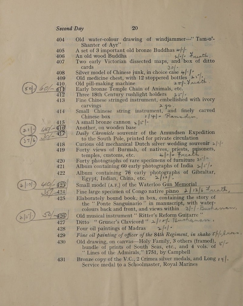  Old water-colour drawing of windjammer—‘‘ Tam-o’- Shanter of Ayr’ A set of 3 important old bronze Buddhas #/[- | An old wood Buddha J fee Fatale , Two early Victorian dissected maps, and box of ditto cards 30} Silver model of Chinese junk, in choice case 4/° / P Old medicine chest, with 12 stoppered bottles» :/ ; Old pill-making machine asf-¥ueth - Early bronze Temple Chain of Animals, etc. Three 18th Century rushlight holders 3 -/- Fine Chinese stringed instrument, embellished with ivory carvings 2 ¥o. Small Chinese string instrument, and finely carved Chinese box rp +) = Rawedu., A small bronze cannon 3] /~ Another, on wooden base Daily Chronicle souvenir of the Amundsen Expedition to the South Pole, printed for private circulation Curious old mechanical Dutch silver wedding souvenir &gt;/-/- Forty views of Burmah, of natives, priests, isoners, temples, customs, etc. alee oe : Forty photographs of rare specimens of furniture as] &gt; Album containing 60 early photographs of India &gt;| s*}o Album containing 76 early photographs of Gibraltar, Egypt, Indian, China, etc. afro] Small model (a.F.) of the Waterloo Gun Memorial _____ . Fine large specimen of Congo native piano a] '2/b Frat, Elaborately bound book; in box, containing the story of the ‘“‘ Ponte Sanguinario’’ in manuscript, with watey- colours back and front, and views within 3)-/-uwehawem Old musical instrument “ Ritter’s Reform Guifarre Ws, Ditto ‘‘ Gruner’s Clavicord”’ + | | of AOA Four oil paintings of Madras &gt;/ Bi Fine oil painting of officer of the 84th Regiment, in shako Ss} [hres é; Old drawing, on canvas—Holy Family, 3 others (framed), i /- bundle of prints of South Seas, etc., and 4 vols. of ‘“ Lines of the Admirals,’ 1751, by Campbell Bronze copy of the V.C., 2 Crimea silver medals, and Long + q |. Service medal to a Schoolmaster, Royal Marines