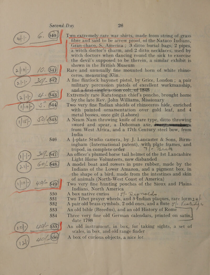  e 1 ‘ ‘a — Fafloly) /O. Gap, aa rit . 2 Ley sc 49 (all HFS) (\.\.) +643 | ey near “) ‘ —Thol)_5- 644 eID &gt; Aliana ga TRE sp) 52/64) ( i C tot ' } se Naini const 546 f “y on Ai.te) 24.647 CEI] cet “Ste  fibre and said to be arrow proof, of the Nataco Indians Gran-chaco,.S. America ; 3 ditto burial bags, 2 pipes, -a witch doctor’s charm, and 2 ditto necklaces, used by witch doctors when dancing round the sick to exorcise shown in the British Museum Rare and unusually fine mounted horn of white rhino- ceros, Measuring 37in. A fine flintlock bayonet pistol, by Dries. London ; a pair. military percussion pistols of excellent workmanship, and_a-first-single-action-colt;of 1848 Extremely rare Raratongan chief's poncho, brought home by the late Rev. John Williams, Missionary Two very fine Indian shields of rhinoceros hide, enriched with painted ornamentation over gold leaf, and 4 metal bosses, once gilt (Lahore) ; A Neam Nam throwing knife of rare type, ditto throwing sword and spear, a Dohoman axe, from West Africa, and a 17th Century steel bow, from India A $-plate Studio camera, by J. Lancaster &amp; Sons, Birm- ingham (International patent), ey Alte frames, and tripod, in complete order TBt&lt;Ae An officer’s plumed horse tail helmet a the Ist Lancashire Light Horse Volunteers, now disbanded A model boat and rowers in pure rubber, made by the Indians of the Lower Amazon, and a pigment box, in -the shape of a bird, made from the intestines and skin of animals (North-West Coast of America) Two very fine hunting pouches of the Sioux and Plains Indians, North America A box native curios 1S7T- R ay Velma | Two Tibet prayer aiiais and 5 Indian plaques, rare form 24 }: A pair old brass cymbals, 2 odd ones, anda flute y/- (rmticl4 « An old bible (Breedus), and an old History of Rome cat] satin Three very fine old German calendars, printed on date 1798 An old instrument, in box, for taking sights, scales, in box, and old range finder A box of curious objects, a nice lot a sett