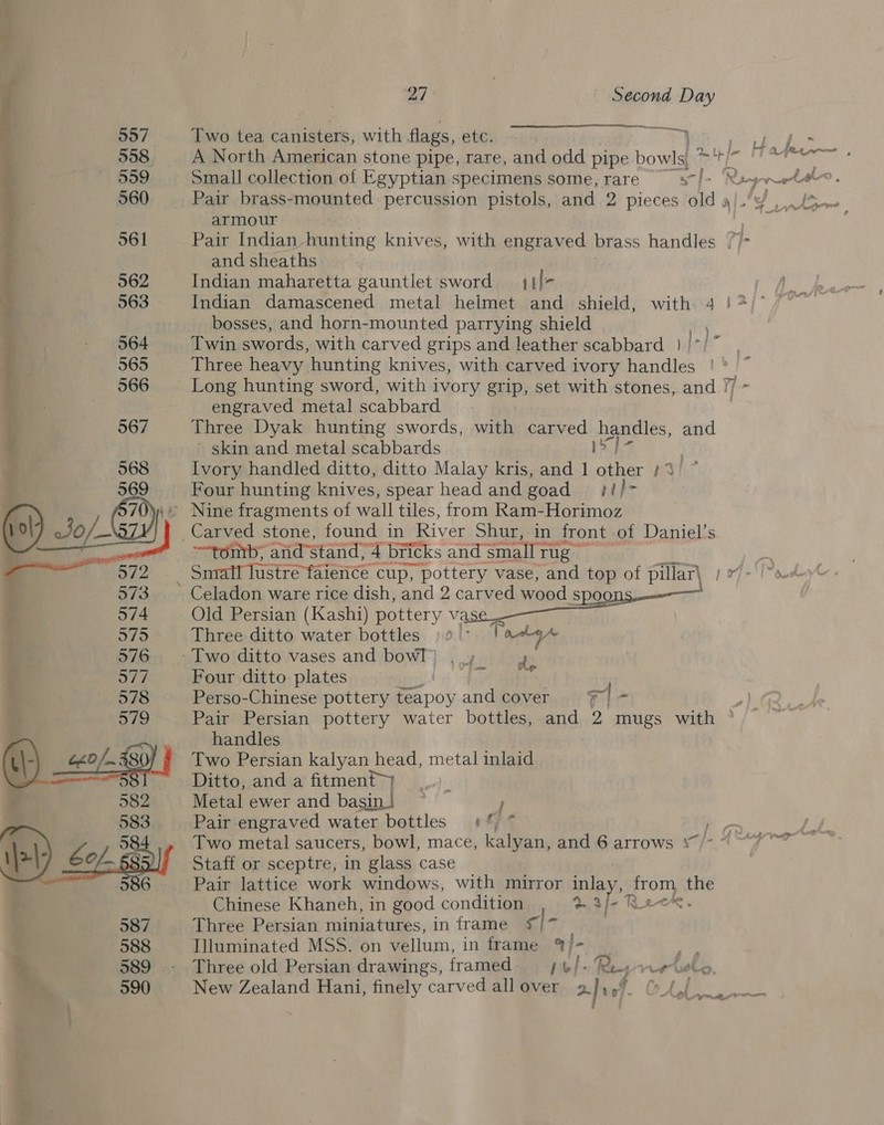 957 Two tea canisters, with flags, etc. i. cap 5 558 A North American stone pipe, rare, and odd pipe bowls, ros i 4 559 Small collection of Egyptian specimens some, rare sn f&gt; Rangeela. a 560 Pair brass-mounted percussion pistols, and 2 pieces old a/.y ! armour 2 561 Pair Indian-hunting knives, with engraved brass handles and sheaths | 562 Indian maharetta gauntlet’sword 4 /- ‘4 563 Indian damascened metal helmet and shield, with 4 }*)° , bosses, and horn-mounted parrying shield ' } 564 Twin swords, with carved grips and leather scabbard_ } I&gt;] i 565 Three heavy hunting knives, with carved ivory handles ' 566 Long hunting sword, with ivory grip, set with stones, and | ‘ engraved metal scabbard { 567 Three Dyak hunting swords, with carved beatles, and ' skin and metal scabbards oh 568 Ivory handled ditto, ditto Malay kris, and 1 pied Bah? 569 Four hunting knives, spear head and goad}! Gy) Nine fragments of wall tiles, from Ram-Horimoz (ol) Jo — I Carved stone, found in River Shur, in front of Daniel’s —tontb; and'stand, 4 bricks and ‘small rig rf ae Snrall lustre faience cup, pottery vase, and top of pillar| } OF 573. Celadon ware rice dish, and 2 carved wood SPOODS-——— § 574 Old Persian (Kashi) pottery vas 575 Three ditto water bottles ) 2” Vala Aw 576 -Two ditto vases and bow!) , ., 4 yw Four ditto plates ee wee os 578 Perso-Chinese pottery Pa poy and cover 7] - 579 Pair Persian pottery water bottles, and 2 mugs with ° 7 | handles (\; 0/480) Two Persian kalyan head, metal inlaid Ditto, anda fitment”) 582 Metal ewer and basin.) } ag: Pair engraved water bottles 1%, * rd Two metal saucers, bowl, mace, kalyan, and 6 arrows ‘“/- ~ © oe Staff or sceptre, in glass case 6.- Pair lattice work windows, with mirror nak aoe. the Chinese Khaneh, in good condition 587 Three Persian miniatures, in frame S/* 588 Illuminated MSS. on vellum, in frame % 4 Ef: 7 589 - Three old Persian drawings, framed hel |. Ras rrtsly 590 New Zealand Hani, finely carved allover 2 avef of.