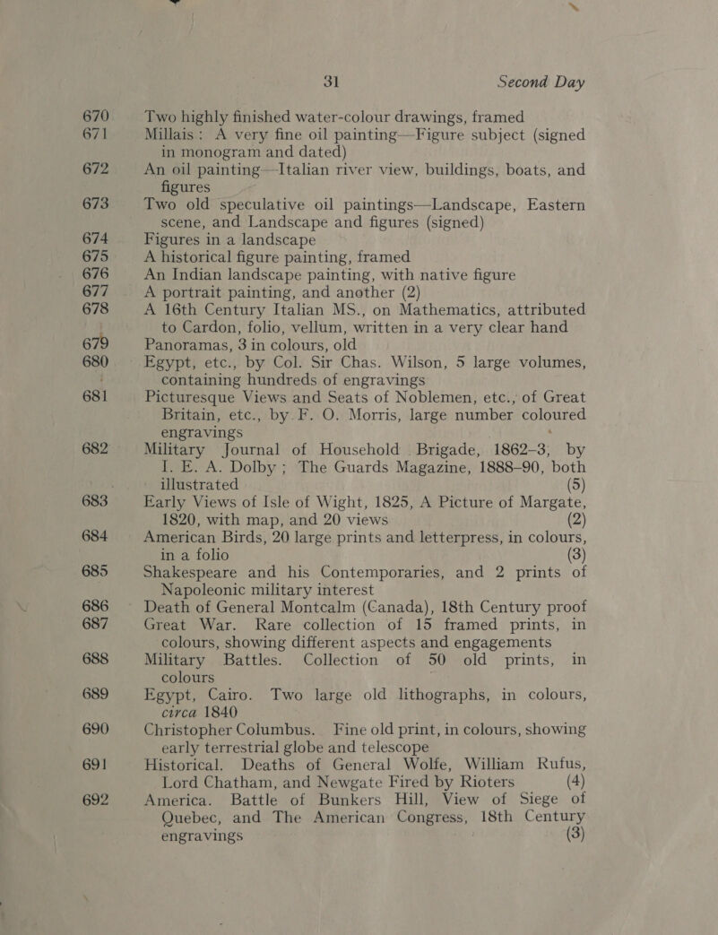 670 671 672 673 674 675 676 677 678 679 680 681 684 685 686 687 688 689 690 69 | 692 31 Second Day Two highly finished water-colour drawings, framed Millais: A very fine oil painting—Figure subject (signed in monogram and dated) An oil painting—Italian river view, buildings, boats, and figures Two old speculative oil paintings—Landscape, Eastern scene, and Landscape and figures (signed) Figures in a landscape A historical figure painting, framed An Indian landscape painting, with native figure A portrait painting, and another (2) A 16th Century Italian MS., on Mathematics, attributed to Cardon, folio, vellum, written in a very clear hand Panoramas, 3 in colours, old Egypt, etc., by Col. Sir Chas. Wilson, 5 large volumes, containing hundreds of engravings Picturesque Views and Seats of Noblemen, etc., of Great Britain, etc., by. F. O. Morris, large number coloured engravings Military Journal of Household Brigade, 1862-3; by I. E. A. Dolby ; The Guards Magazine, 1888-90, both illustrated (5) Early Views of Isle of Wight, 1825, A Picture of Margate, 1820, with map, and 20 views (2) American Birds, 20 large prints and letterpress, in colours, in a folio (3) Shakespeare and his Contemporaries, and 2 prints of Napoleonic military interest Death of General Montcalm (Canada), 18th Century proof Great War. Rare collection of 15 framed prints, in colours, showing different aspects and engagements Military Battles. Collection of 50 old prints, in colours Egypt, Cairo. Two large old lithographs, in colours, circa 1840 Christopher Columbus. Fine old print, in colours, showing early terrestrial globe and telescope Historical. Deaths of General Wolfe, William Rufus, Lord Chatham, and Newgate Fired by Rioters (4) America. Battle of Bunkers Hill, View of Siege of Quebec, and The American Congress, 18th Century