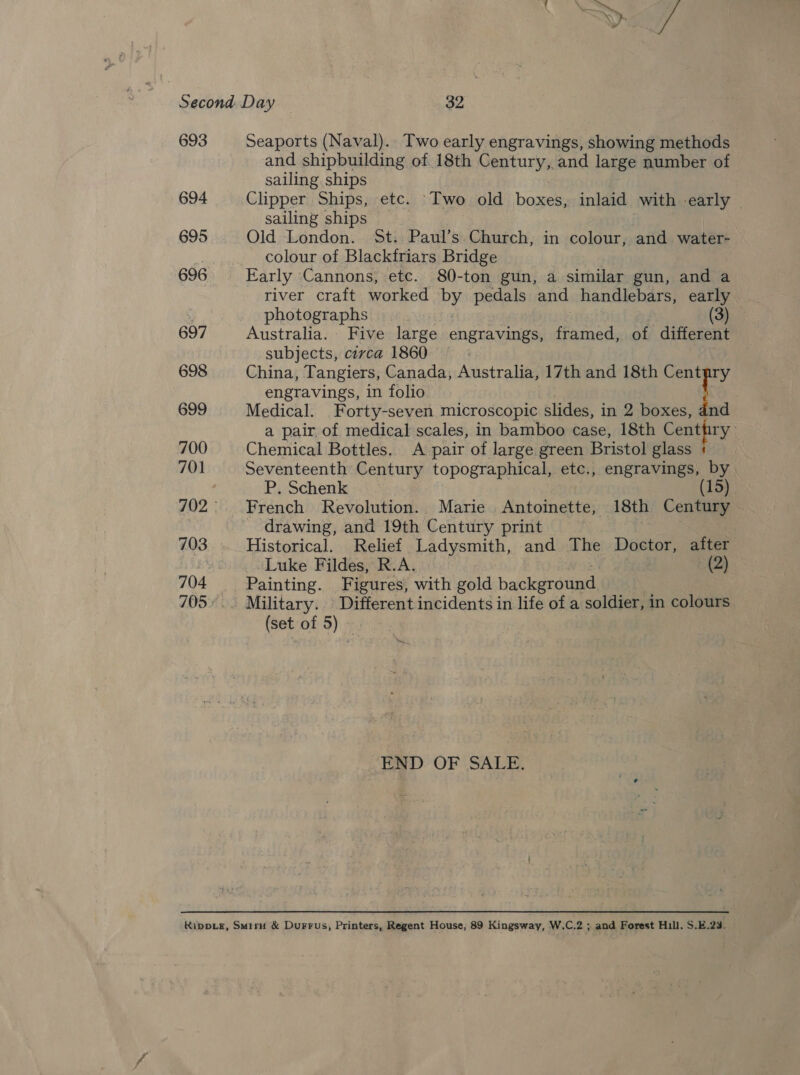 693 Seaports (Naval). Two early engravings, showing methods and shipbuilding of 18th enturys and large number of sailing ships 694 Clipper Ships, etc. Two old bowel inlaid with early - sailing ships 695 Old London. St. Paul’s Church, in colour, and water- Hf colour of Blackfriars Bridge 696 Early Cannons, etc. 80-ton gun, a similar gun, and a river craft worked ah pedals and handlebars, early photographs (3) 697 Australia. Five large engravings, fanaa. of different subjects, civca 1860 698 China, Tangiers, Canada, Australia, 17th and 18th Centpry engravings, in folio | 699 Medical. Forty-seven microscopic slides, in 2 boxes, dnd a pair, of medical scales, in bamboo case, 18th Centhry 700 Chemical Bottles. A pair of large green Bristol glass + 701 Seventeenth Century topographical, etc., engravings, by P. Schenk 15) 702° French Revolution. Marie. Antoinette, 18th Century 3 ~ drawing, and 19th Century print . 703 Historical. Relief bad yemtsh, and The Doctor, after Luke Fildes, R.A. (2) 704 “Painting. Figures, with gold background 705... Military. Different incidents in life of a soldier, in colours (set of 5) — END. OF SALE.