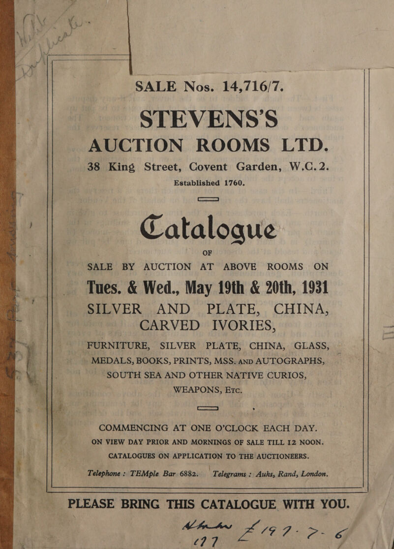   SALE Nos. 14,716/7. STEVENS'S AUCTION ROOMS LTD. 38 King Street, Covent Garden, W.C. 2. Established 1760. | ERTS | | Cataloque OF 7 SALE BY AUCTION AT ABOVE ROOMS. ON Tues. &amp; Wed., May 19th &amp; 20th, 1931 SILVER .AND , PLATE, , CHINA, CARVED IVORIES, FURNITURE, SILVER PLATE, CHINA, GLASS, _. MEDALS, BOOKS, PRINTS, MSS. anp AUTOGRAPHS, SOUTH SEA AND OTHER NATIVE CURIOS, WEAPONS, Etc. ee 7 COMMENCING AT ONE O’CLOCK EACH DAY. ON VIEW DAY PRIOR AND MORNINGS OF SALE TILL 12 NOON. CATALOGUES ON APPLICATION TO THE AUCTIONEERS. Telephone: TEMple Bar 6882. Telegrams: Auks, Rand, London.  PLEASE BRING THIS CATALOGUE WITH YOU. . , Ae , Me Rei oS 77 @ éj