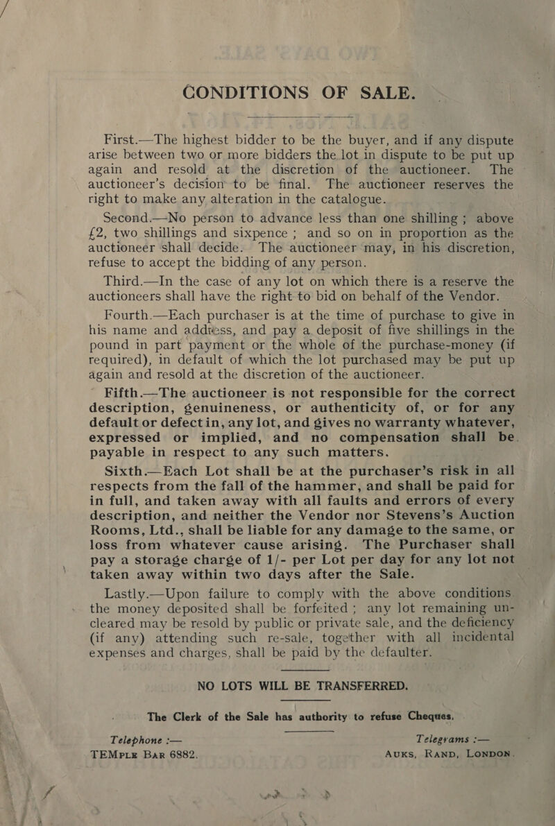  First.—The highest bidder to be the buyer, and if any dispute arise between two or more bidders the lot in dispute to be put up again and resold at the discretion of the auctioneer. The © auctioneers decision to be final. The auctioneer reserves the right to make any alteration in the catalogue. Second.—No person to advance less than one shilling ; above £2, two shillings and sixpence ; and so on in proportion as the auctioneer shall decide. The auctioneer may, in his discretion, refuse to accept the bidding of any person. Third.—In the case of any lot on which there is a reserve the auctioneers shall have the right to bid on behalf of the Vendor. Fourth.—Each purchaser is at the time of purchase to give in his name and addtess, and pay a. deposit of five shillings in the pound in part payment or the whole of the purchase-money (if required), in default of which the lot purchased may be put up again and resold at the discretion of the auctioneer. Fifth.—The auctioneer is not responsible for the correct description, genuineness, or authenticity of, or for any default or defectin, any lot, and gives no warranty whatever, expressed or implied, and no compensation shall be. payable in respect to any such matters. Sixth.—Each Lot shall be at the purchaser’s risk in all respects from the fall of the hammer, and shall be paid for in full, and taken away with all faults and errors of every description, and neither the Vendor nor Stevens’s Auction Rooms, Ltd., shall be liable for any damage to the same, or loss from whatever cause arising. The Purchaser shall pay a storage charge of 1/- per Lot per day for any lot not taken away within two days after the Sale. Lastly.—Upon failure to comply with the above conditions. the money deposited shall be forfeited ; any lot remaining un- cleared may be resold by public or private sale, and the deficiency (if any) attending such re-sale, together with all incidental expenses and charges, shall be paid by the defaulter. NO LOTS WILL BE TRANSFERRED. TheGlerk of the Sale has authority:to refuse Cheqwas, Telephone :— Telegrams :— TEMP LE Bar 6882. AukKs, RAND, LONDON. Pe)