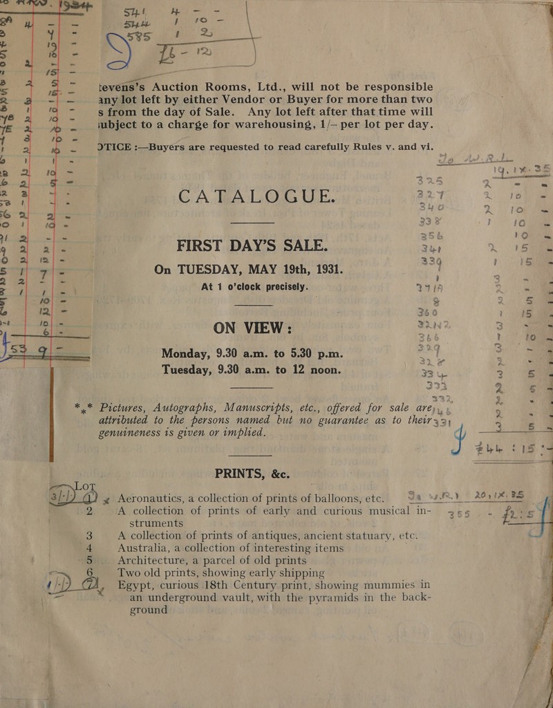 ma    lavedme Auction Rooms, Ltd., will not be responsible any lot left by either Vendor or Buyer for more than two s from the day of Sale. Any lot left after that time will subject to a charge for warehousing, 1/— per lot per day. OTICE :—Buyers are requested to read carefully Rules v. and vi.  ogre Met | ee   . i ¥: 35 GA TBA Oe UE. aeT, 2 ene 4 2 FIRST DAY’S SALE. 3h » 15 : ~ 334 15s 5 : On TUESDAY, MAY 19th, 1931. N 4 “a At 1 o’clock precisely. M410 2 a : “ a ‘ ~ Z 5. ls ui F 360 &gt; (5 ae 1a ON VIEW: rt 3 | f Monday, 9.30 a.m. to 5.30 p.m. . , j 3 me = ty ya = pe Tuesday, 9.30 a.m. to 12 noon. 33 &amp; 7° ae 333 2 * .* Pictures, Autographs, Manuscripts, etc., offered for sale are), a attributed to the persons named but no guarantee as to their 33) 5 a genuineness 1s given or implied. — 4 PRINTS, &amp;c. Lot | a 3/ L: 4 Aeronautics, a collection of prints of balloons, etc. ha cdi 20518 FS | 2 A collection of prints of early and curious musical n- 255 . ri struments 3 A collection of prints of antiques, ancient statuary, etci 4 Australia, a collection of interesting items 5 Architecture, a parcel of old prints o 6 iro Two old prints, showing early shipping ) | an underground vault, with the pyramids in the back- eround 