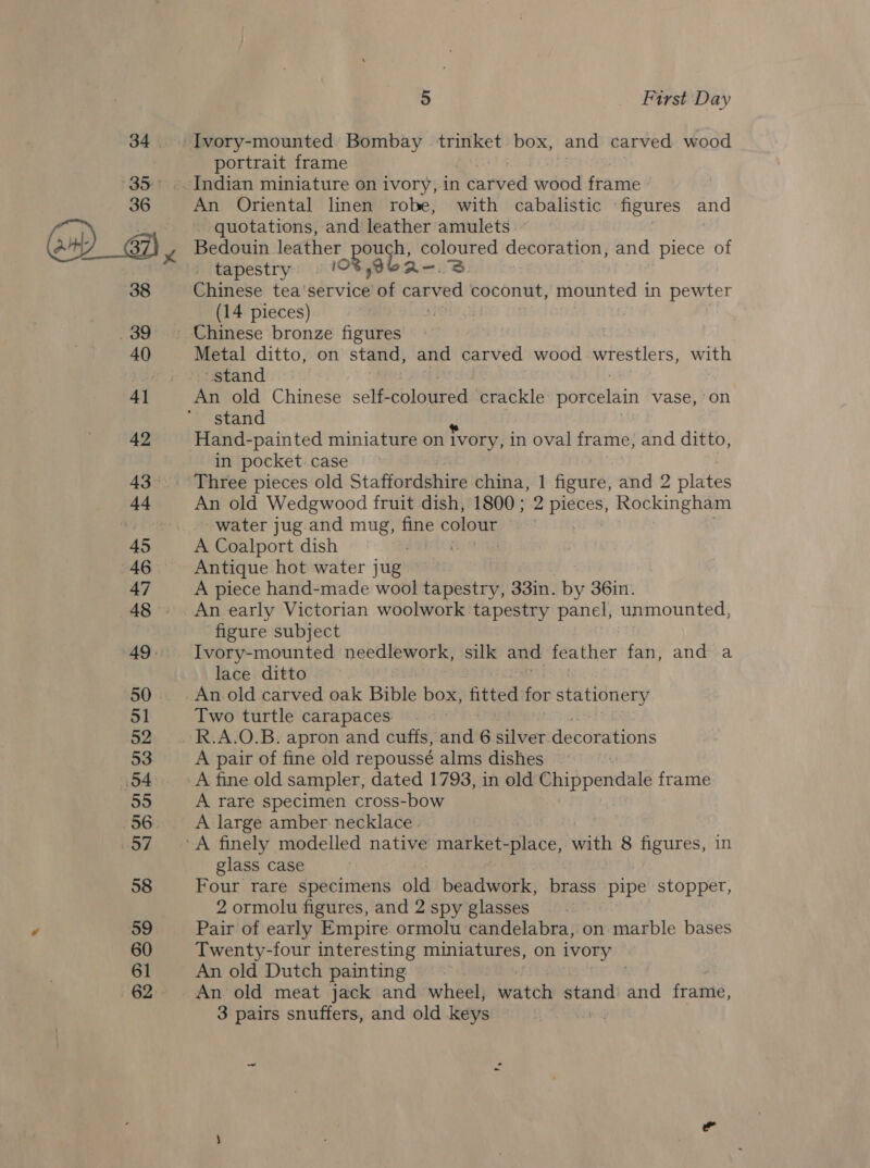 34 35° 36 QOeciy 38 _ 39 40 4] 42 43 44 45 46 47 A8 49. 50 51 52 53 (54 55 56. HOT 58 59 60 61 62 5 First Day portrait frame An Oriental linen robe, with cabalistic figures and quotations, and leather amulets Bedouin leather Reba. oi decoration, and piece of _ tapestry . Chinese tea'service of ebied coconut, mounted in pewter (14 pieces) Metal ditto, on stand, and carved wood wrestlers, with stand An old Chinese self- coloured crackle poreeliin vase, on stand a Hand-painted miniature on ivory, in oval frame, and ditto, in pocket. case An old Wedgwood fruit dish, 1800; 2 pieces, Rockingham water jug and mug, mee colour Antique hot water jug A piece hand-made wool tapestry, 33in. by 36in. An early Victorian woolwork tapestry panel, unmounted, figure subject Ivory-mounted needlework, silk and feather fan, and a lace ditto An old carved oak Bible box, fitted for stationery Two turtle carapaces A pair of fine old repoussé alms dishes A fine old sampler, dated 1793, in old Chippendale frame A rare specimen cross-bow A large amber necklace. glass case Four rare specimens old beadwork, brass pipe stopper, 2 ormolu figures, and 2 spy glasses Pair of early Empire ormolu candelabra, on marble bases Twenty-four interesting miniatures, on ivory An old Dutch painting An old meat jack and wheel, watch stand and frame,