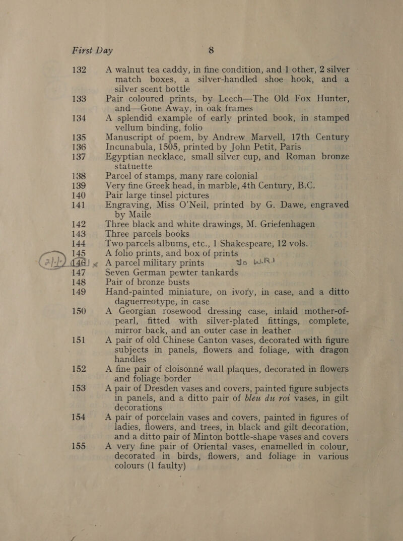 { fest 132 133 134 135 136 137 138 139 140 141 142 143 144 145 152 153 A walnut tea caddy, in fine condition, and 1 other, 2 silver - match boxes, a _ silver-handled shoe hook, and a silver scent bottle . Pair coloured prints, by Leech—The Old Fox Hunter, and—Gone Away, in oak frames A splendid example of early printed book, in n stamped vellum binding, folio Manuscript of poem, by Andrew Marvell, 17th Century Incunabula, 1505, printed by John Petit, Paris Egyptian necklace, small silver cup, and Roman bronze statuette Parcel of stamps, many rare colonial Very fine Greek head, in marble, 4th Century, B.C. Pair large tinsel pictures Engraving, Miss O’Neil, printed by G. Dawe, engraved by Maile Three black and white drawings, M. Griefenhagen Three parcels books Two parcels albums, etc., 1 Shakespeare, 12 vols. A folio prints, and box of prints Seven German pewter tankards Pair of bronze busts Hand-painted miniature, on ivory, in case, and a ditto daguerreotype, in case . A Georgian rosewood dressing case, inlaid mother-of- pearl, fitted with silver-plated fittings, complete, mirror back, and an outer case in leather A pair of old Chinese Canton vases, decorated with figure subjects in panels, flowers and foliage, with dragon handles A fine pair of cloisonné wall plaques, decorated in flowers and foliage border A pair of Dresden vases and covers, painted figure subjects in panels, and a ditto pair of bleu du rot vases, in gilt decorations A pair of porcelain vases and covers, painted in figures of ladies, flowers, and trees, in black and gilt decoration, and a ditto pair of Minton bottle-shape vases and covers A very fine pair of Oriental vases, enamelled in colour, decorated in birds, flowers, and foliage in various colours (1 faulty)