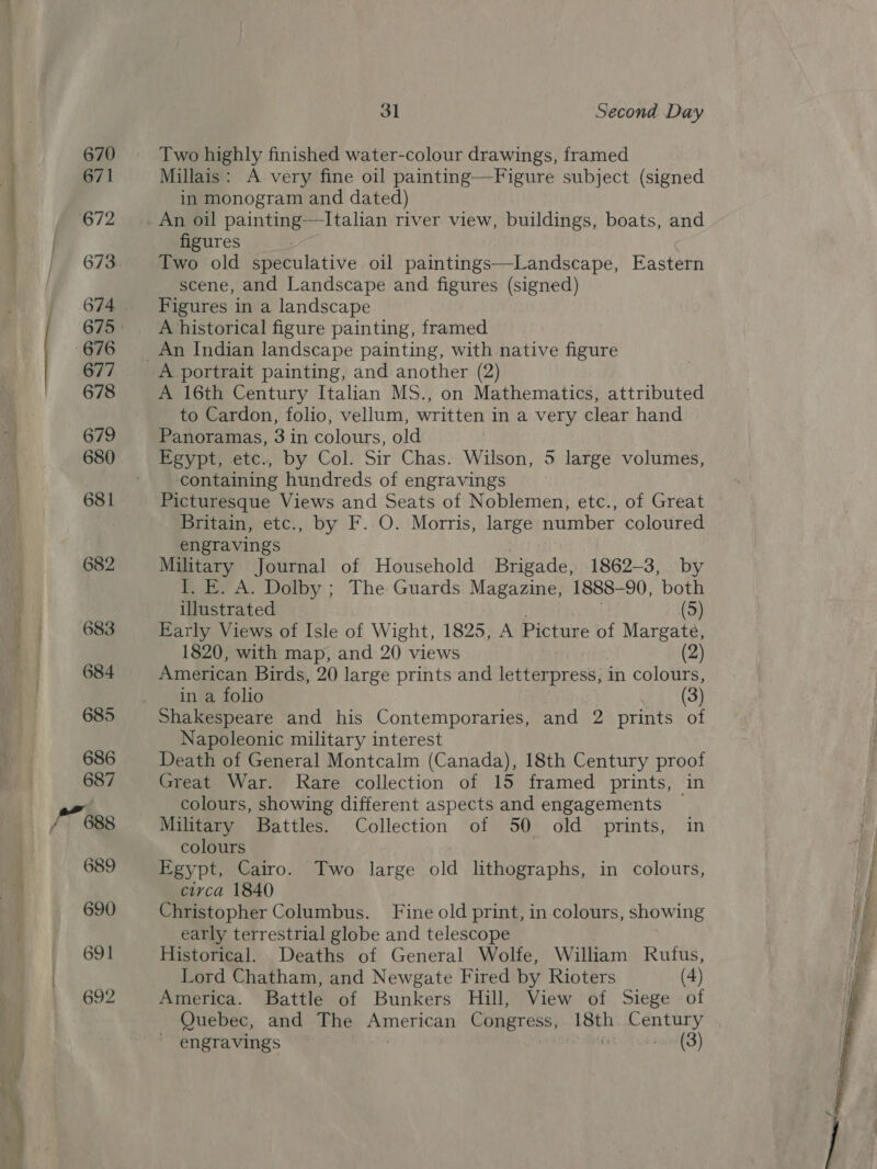 Ol -. r? aa = — 670 671 673 674 677 678 679 680 681 682 683 684 685 686 687 689 690 691 692 3] Second Day Two highly finished water-colour drawings, framed Millais: A very fine oil painting—Figure subject (signed in monogram and dated) An oil painting—Italian river view, buildings, boats, and figures Two old speculative oil paintings—Landscape, Eastern scene, and Landscape and figures (signed) Figures in a landscape A historical figure painting, framed A portrait painting, and another (2) A 16th Century Italian MS., on Mathematics, attributed to Cardon, folio, vellum, written in a very clear hand Panoramas, 3 in colours, old Egypt, etc., by Col. Sir Chas. Wilson, 5 large volumes, containing hundreds of engravings Picturesque Views and Seats of Noblemen, etc., of Great Britain, etc., by F. O. Morris, large number coloured engravings Military Journal of Household Brigade, 1862-3, by I. E. A. Dolby ; The Guards Magazine, 1888-90, both illustrated (5) Early Views of Isle of Wight, 1825, A Picture of Margate, 1820, with map, and 20 views (2) American Birds, 20 large prints and letterpress, in colours, in a folio (3) Shakespeare and his Contemporaries, and 2 prints of Napoleonic military interest Death of General Montcalm (Canada), 18th Century proof Great War. Rare collection of 15 framed prints, in colours, showing different aspects and engagements — Military Battles. Collection of 50 old prints, in colours Egypt, Cairo. Two large old lithographs, in colours, civca 1840 Christopher Columbus. Fine old print, in colours, showing early terrestrial globe and telescope Historical. Deaths of General Wolfe, William Rutus, Lord Chatham, and Newgate Fired by Rioters (4) America. Battle of Bunkers Hill, View of Siege of Quebec, and The American Congress, 18th Century engravings — ) és ve'(3) 