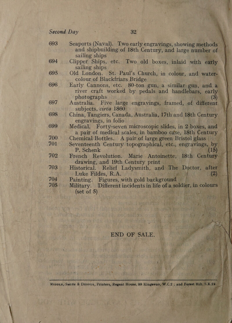 e. Second Day is 32 693 Seaports (Naval). Two early engravings, showing methods — % and shipbuilding of 18th Century, and large mac of sailing ships 0 694 Clipper Ships, etc. Two old boxes, inlaid with cay. - sailing ships 695 Old London. St. Paul’s Church, in cola, and water, colour of Blackfriars Bridge 696 Early Cannons, etc. 80-ton gun, a similar gun, and a}. river craft worked by pedals and handlebars, earlys | ‘photographs (3). 4 697 Australia. Five large engravings, Camed ot different af subjects, circa 1860 AL 698 China, Tangiers, Canada, Australia, 17th and 18th Century. me engravings, in folio a 699 Medical. Forty-seven microscopic slides, in 2 bolks, and” a a pair of medical scales, in bamboo case, 18th Century rs 700 Chemical Bottles. A pair of large green Bristol glass — BY 701 Seventeenth Century topographical, etc., eneray ies by P. Schenk 1 Bee 702 French Revolution. Marie Antoinette, 18th Century a BS drawing, and 19th Century print — a he 703 Historical. Relief Ladysmith, ands ‘The Doctor, alter Luke Fildes, R.A. | aN 704 Painting. Figures, with gold backgroud 705 —             Military. Different incidents in life an a a soldier, in colours aa ; (set of 5) : | 3 Aree 3 END OF SALE.