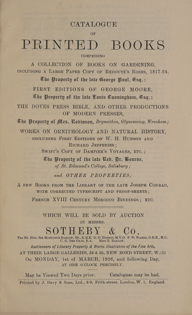 CATALOGUE PRINTED BOOKS COMPRISING A COLLECTION OF BOOKS ON GARDENING, INCLUDING A LARGE PAPER Copy OF REDOoUTE’S Rosss, 1817-24. Che Property of the late George Paul, Esq. : FIRST EDITIONS OF GEORGE MOORE, Ghe Property of the late Lonis Cunningham, Esq. ; THE DOVES PRESS BIBLE, AND OTHER PRODUCTIONS OF MODERN PRESSES, Ghe Property of Mrs. Robinson, Bryneithin, Glynceiriog, Wrexham ; WORKS ON ORNITHOLOGY AND NATURAL HISTORY, INCLUDING Frresrt EKpitions oF W. H. HuDSON AND RICHARD JEFFERIES ; Swirr’s Copy oF DAMPIER’S VOYAGES, ETC. ; @be Property of the late Reb. Dr. Bourne, of St. Hdmund’s College, Salisbury ; and OTHER PROPERTIES; A FEW BOOKS FROM THE LIBRARY OF THE LATE JOSEPH CONRAD, WITH CORRECTED TYPESCRIPT AND PROOF-SHEERTS ; Frencu XVIII Century Morocco BINDINGS; ETC.    WHICH WILL BE SOLD BY AUCTION BY MESSRS. SOTHEBY &amp; Co. The Rt. Hon. Sir Montague Bartow, Br., K.B.E. G. D. Hopson, M.V.O. F. W. WARRE, O.B.E., M.C. C. G. Des Graz, B.A. Miss E. BARLOW. Auctioneers of Literary Property &amp; Works illustrative of the Fine Arts, AT THEIR LARGE GALLERIES, 34 &amp; 35, NEW BOND STREET, W. (1) On MONDAY, lst of MARCH, 1926, and following Day, AT ONE OCLOCK PRECISELY.  May be Viewed Two Days prior. Catalogues may be had. 