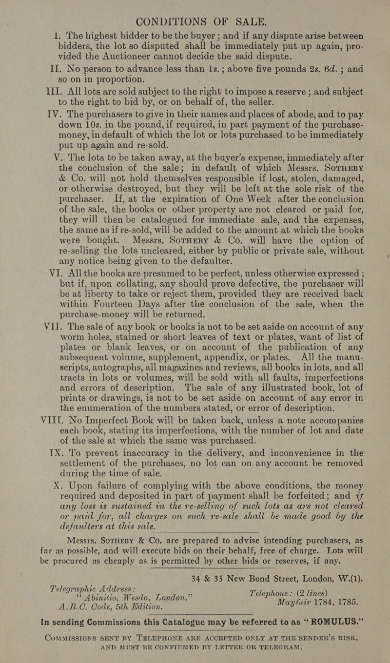 CONDITIONS OF SALE. 1. The highest bidder to be the buyer ; and if any dispute arise between bidders, the lot so disputed shall be immediately put up again, pro- vided the Auctioneer cannot decide the said dispute. II. No person to advance less than 1s.; above five pounds 2s. 6d. ; and so on in proportion. III. All lots are sold subject to the right to impose a reserve ; and subject to the right to bid by, or on behalf of, the seller. IV. The purchasers to give in their names and places of abode, and to pay down 10s. in the pound, if required, in part payment of the purchase- money, in default of which the lot or lots purchased to be immediately put up again and re-sold. V. The lots to be taken away, at the buyer’s expense, immediately after the conclusion of the sale; in default of which Messrs. SoTHEBY &amp; Co. will not hold themselves responsible if lost, stolen, damaged, or otherwise destroyed, but they will be left at the sole risk of the purchaser. If, at the expiration of One Week after the conclusion of the sale, the books or other property are not cleared or paid for, they will then be catalogued for immediate sale, and the expenses, the same as if re-sold, will be added to the amount at which the books were bought. Messrs. SorHEBy &amp; Co. will have the option of re-selling the lots uncleared, either by public or private sale, without any notice being given to the defaulter. VI. Allthe books are presumed to be perfect, unless otherwise expressed ; but if, upon collating, any should prove defective, the purchaser will be at liberty to take or reject them, provided they are received back within Fourteen Days after the conclusion of the sale, when the purchase-money will be returned. VII. The sale of any book or books is not to be set aside on account of any worm holes, stained or short leaves of text or plates, want of list of plates or blank leaves, or on account of the publication of any subsequent volume, supplement, appendix, or plates. All the manu- scripts, autographs, all magazines and reviews, all books in lots, and all tracts in lots or volumes, will be sold with all faults, imperfections and errors of description. The sale of any illustrated book, lot of prints or drawings, 1s not to be set aside on account of any error in the enumeration of the numbers stated, or error of description. VIII. No Imperfect Book will be taken back, unless a note accompanies each book, stating its imperfections, with the number of lot and date of the sale at which the same was purchased. IX. To prevent inaccuracy in the delivery, and inconvenience in the settlement of the purchases, no lot can on any account be removed during the time of sale. . X. Upon failure of complying with the above conditions, the money required and deposited in part of payment shall be forfeited; and a7 any loss is sustarned in the re-selling of such lots as are not cleared or paid for, all charges on such re-sale shall be made good by the defaulters at this sale. Messrs. SOTHEBY &amp; Co. are prepared to advise intending purchasers, as far as possible, and will execute bids on their behalf, free of charge. Lots will be procured as cheaply as is permitted by other bids or reserves, if any.  34 &amp; 35 New Bond Street, London, W.(1). T'elephone ; (2 lines) Mayfuir 1784, 1785. Telegraphic Address : *&lt; Abinitio, Wesdo, London.” A.B.C. Code, 5th Edition. In sending Commissions this Catalogue may be referred to as ‘“ ROMULUS.”   CoMMISSIONS SENT BY TELEPHONE ARE ACCEPTED ONLY AT THE SENDER’S RISK, AND MUST BE CONFTT MED BY LETTER OR TELEGRAM.