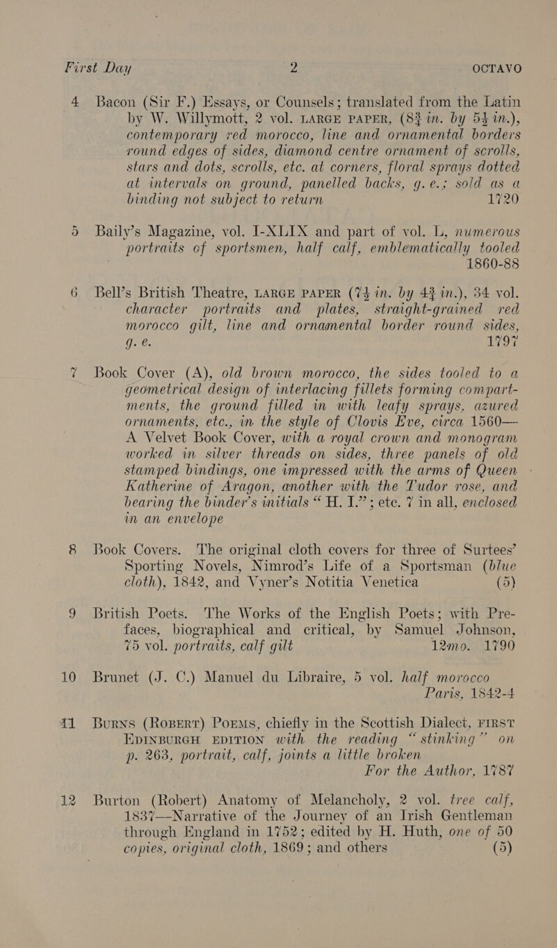 First Day 2 OCTAVO 4 Bacon (Sir F.) Essays, or Counsels; translated from the Latin | by W. Willymott, 2 vol. LARGE PAPER, (8% in. by 54 1n.), contemporary *ed morocco, line and ornamental borders round edges of sides, diamond centre ornament of scrolls, stars and dots, scrolls, etc. at corners, floral sprays dotted at wmtervals on ground, panelled backs, g.e.; sold as a binding not subject to return 1720 5 Baily’s Magazine, vol. I-XLIX and part of vol. L, numerous portraits of sportsmen, half calf, emblematically tooled 1860-88 6 Bell’s British Theatre, LARGE PAPER (7$ in. by 4% 1n.), 34 vol. character portraits and plates, straight-grained red morocco gilt, line and ornamental border round sides, g. é. 1797 Bock Cover (A), old brown morocco, the sides tooled to a geometrical design of interlacing fillets forming compart- ments, the ground filled in with leafy sprays, azured ornaments, etc., in the style of Clovis Eve, circa 1560— A Velvet Book Cover, with a royal crown and monogram worked wm silver threads on sides, three panels of old stamped bindings, one impressed with the arms of Queen Katherine of Aragon, another with the Tudor rose, and bearing the binder’s initials “ H. 1.” ete. 7 in all, enclosed m an envelope QQ 8 Book Covers. The original cloth covers for three of Surtees’ Sporting Novels, Nimrod’s Life of a Sportsman (blue cloth), 1842, and Vyner’s Notitia Venetica (5) 9 British Poets. The Works of the English Poets; with Pre- faces, biographical and critical, by Samuel Johnson, 75 vol. portraits, calf gilt 12mo. 1790 10 Brunet (J. C.) Manuel du Libraire, 5 vol. half morocco Paris, 1842-4. 41 Burns (Ropert) Poems, chiefly in the Scottish Dialect, rrrst EDINBURGH EDITION with the reading “ stinking” on p. 263, portrait, calf, joints a little broken For the Author, 1787 12 Burton (Robert) Anatomy of Melancholy, 2 vol. tree calf, 1837—Narrative of the Journey of an Irish Gentleman through England in 1752; edited by H. Huth, one of 50 copies, original cloth, 1869; and others (5)