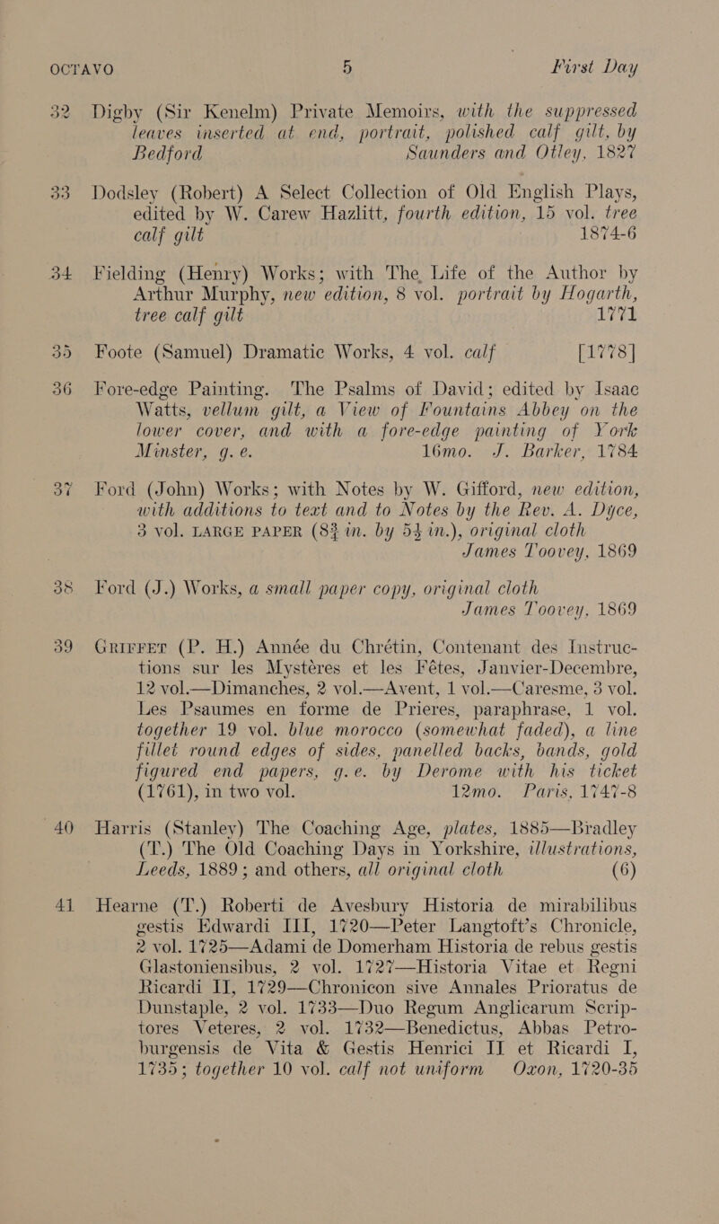 O¢ oe 33 ot 39 40 4] Digby (Sir Kenelm) Private Memoirs, with the suppressed leaves inserted at end, portrait, polished calf gilt, by Bedford Saunders and Otley, 1827 Dodsley (Robert) A Select Collection of Old English Plays, edited by W. Carew Hazlitt, fourth edition, 15 vol. tree calf gilt 1874-6 Fielding (Henry) Works; with The Life of the Author by Arthur Murphy, new edition, 8 vol. portrait by Hogarth, tree calf gilt 1771 Foote (Samuel) Dramatic Works, 4 vol. calf [1778 | Fore-edge Painting. The Psalms of David; edited by Isaac Watts, vellum gilt, a View of Fountains Abbey on the lower cover, and with a fore-edge painting of York Minster, g. é. 1l6mo. J. Barker, 1784 Ford (John) Works; with Notes by W. Gifford, new edition, with additions to text and to Notes by the Rev. A. Dyce, 3 vol. LARGE PAPER (83 in. by 53 m.), original cloth James Toovey, 1869 Ford (J.) Works, a small paper copy, original cloth James Toovey, 1869 Grirret (P. H.) Année du Chrétin, Contenant des Instruc- tions sur les Mystéres et les Fétes, Janvier-Decembre, 12 vol.—Dimanches, 2 vol.—Avent, 1 vol.—Caresme, 3 vol. Les Psaumes en forme de Prieres, paraphrase, 1 vol. together 19 vol. blue morocco (somewhat faded), a line fillet round edges of sides, panelled backs, bands, gold figured end papers, g.e. by Derome with his ticket (1761), in two vol. 12mo. Paris, 1747-8 Harris (Stanley) The Coaching Age, plates, 1885—Bradley (T.) The Old Coaching Days in Yorkshire, ilustrations, Leeds, 1889; and others, all original cloth (6) Hearne (T.) Roberti de Avesbury Historia de mirabilibus gestis Edwardi III, 1720—Peter Langtoft’s Chronicle, 2 vol. 1725—Adami de Domerham Historia de rebus gestis Glastoniensibus, 2 vol. 1727—-Historia Vitae et Regni Ricardi II, 1729—Chronicon sive Annales Prioratus de Dunstaple, 2 vol. 1733—Duo Regum Anglicarum Scrip- tores Veteres, 2 vol. 1732—Benedictus, Abbas Petro- burgensis de Vita &amp; Gestis Henrici IJ et Ricardi I, 1735; together 10 vol. calf not unaform Oxon, 1720-35