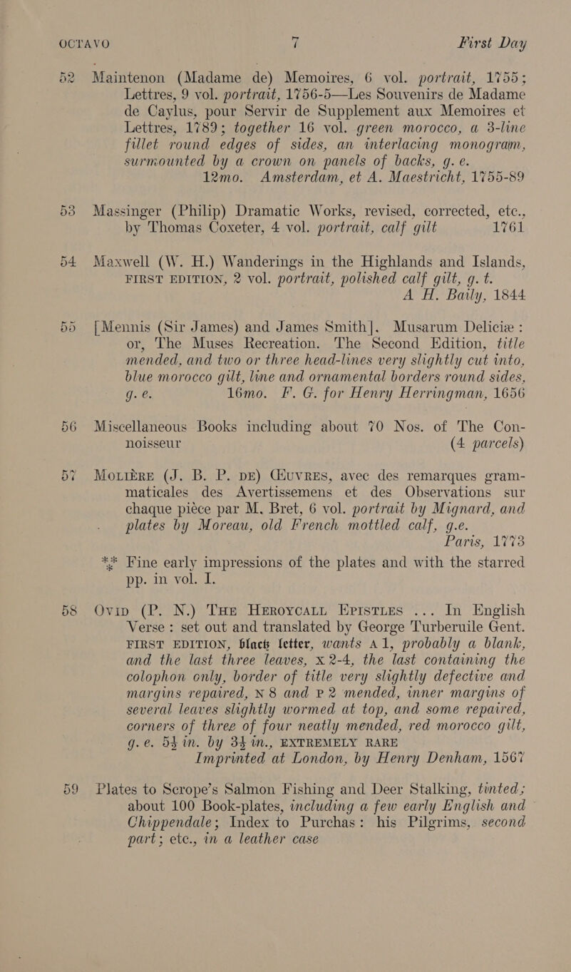 19) ow Or Cr =z OL 58 59 Maintenon (Madame de) Memoires, 6 vol. portrait, 1755; Lettres, 9 vol. portrait, 1756-5—Les Souvenirs de Madame de Caylus, pour Servir de Supplement aux Memoires et Lettres, 1789; together 16 vol. green morocco, a 3-line fillet round edges of sides, an interlacing monogram, surmounted by a crown on panels of backs, g. e. 12mo. Amsterdam, et A. Maestricht, 1755-89 Massinger (Philip) Dramatic Works, revised, corrected, etc., by Thomas Coxeter, 4 vol. portrait, calf gilt 1761 Maxwell (W. H.) Wanderings in the Highlands and Islands, FIRST EDITION, 2 vol. portrait, polished calf gilt, g. t. A H, Baily, 1844. {Mennis (Sir James) and James Smith]. Musarum Delicie : or, The Muses Recreation. The Second Edition, title mended, and two or three head-lines very slightly cut into, blue morocco gilt, line and ornamental borders round sides, g. e. 1l6mo. F. G. for Henry Herringman, 1656 Miscellaneous Books including about 70 Nos. of The Con- noisseur (4 parcels) Mo rerRE (J. B. P. bE) GiuvRes, avec des remarques gram- maticales des Avertissemens et des Observations sur chaque piece par M, Bret, 6 vol. portrait by Mignard, and plates by Moreau, old French mottled calf, g.e. Paris, 1773 ** Fine early impressions of the plates and with the starred OD all VOlsek. Ovip (P. N.) THe Heroycatt Eprstues ... In English Verse : set out and translated by George Turberuile Gent. FIRST EDITION, black fetter, wants a1, probably a blank, and the last three leaves, x 2-4, the last containing the colophon only, border of title very slightly defectiwe and margins repaired, N 8 and P 2 mended, mner margins of several leaves slightly wormed at top, and some repaired, corners of three of four neatly mended, red morocco gilt, g.e. 5gin. by 34 %m., EXTREMELY RARE Imprinted at London, by Henry Denham, 156% Plates to Scrope’s Salmon Fishing and Deer Stalking, tunted; about 100 Book-plates, including a few early English and Chippendale; Index to Purchas: his Pilgrims, second part; ete., in a leather case