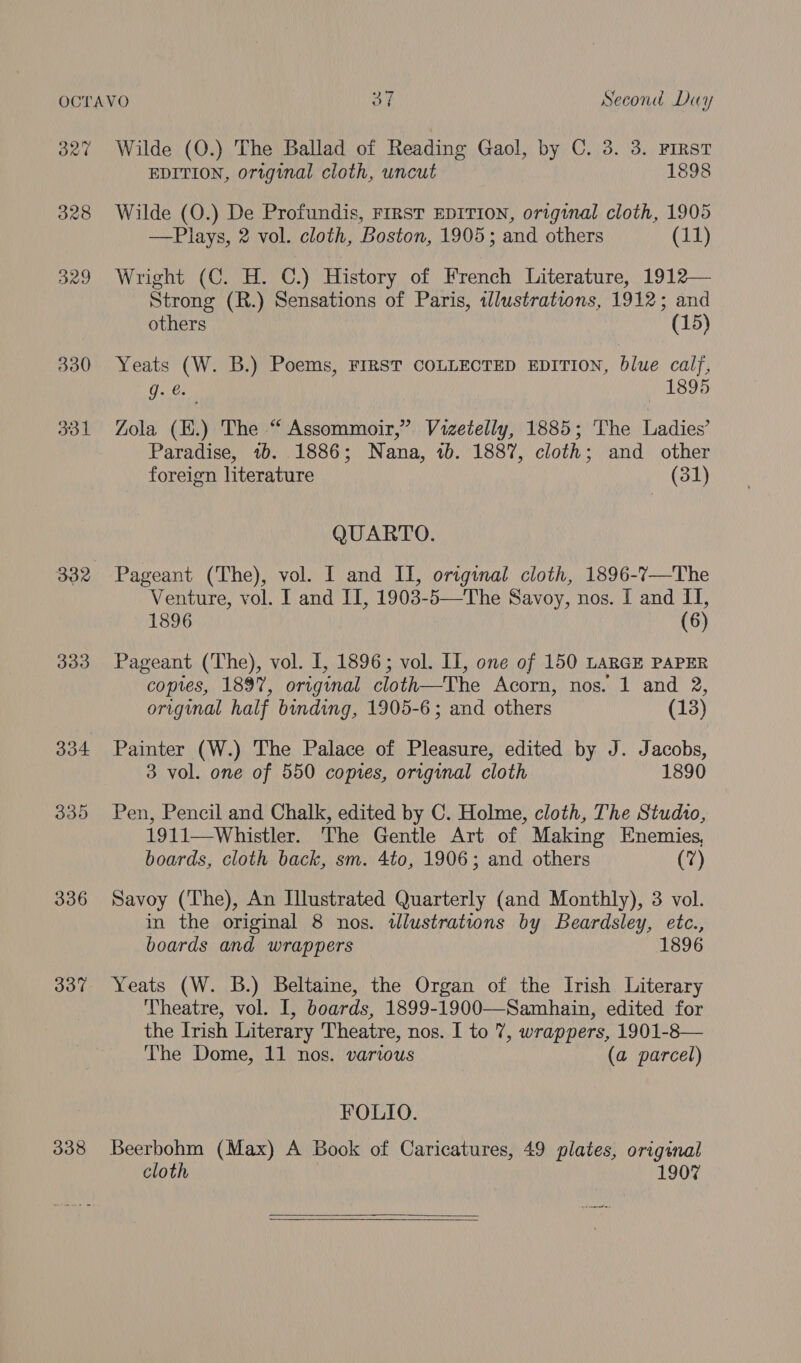 OR’ 328 329 330 ool 333 336 337 338 Wilde (O.) The Ballad of Reading Gaol, by C. 3. 3. FIRST EDITION, original cloth, uncut 1898 Wilde (O.) De Profundis, FIRST EDITION, original cloth, 1905 —Plays, 2 vol. cloth, Boston, 1905; and others (11) Wright (C. H. C.) History of French Literature, 1912— Strong (R.) Sensations of Paris, illustrations, 1912; and others (15) Yeats (W. B.) Poems, FIRST COLLECTED EDITION, blue calj, g. 1895 Zola (E.) The “ Assommoir,” Vizetelly, 1885; The Ladies’ Paradise, ib. 1886; Nana, 1b. 1887, cloth; and other foreign literature (31) QUARTO. Pageant (The), vol. I and II, original cloth, 1896-7—The Venture, vol. I and II, 1903-5—The Savoy, nos. I and II, 1896 (6) Pageant (The), vol. I, 1896; vol. Il, one of 150 LARGE PAPER copies, 1897, original cloth—The Acorn, nos. 1 and 2, original half binding, 1905-6; and others (13) Painter (W.) The Palace of Pleasure, edited by J. Jacobs, 3 vol. one of 550 copies, original cloth 1890 Pen, Pencil and Chalk, edited by C. Holme, cloth, The Studio, 1911—Whistler. The Gentle Art of Making Enemies, boards, cloth back, sm. 4to, 1906; and others (7) Savoy (The), An Illustrated Quarterly (and Monthly), 3 vol. in the original 8 nos. illustrations by Beardsley, etc., boards and wrappers 1896 Yeats (W. B.) Beltaine, the Organ of the Irish Literary Theatre, vol. I, boards, 1899-1900—Samhain, edited for the Irish Literary Theatre, nos. I to 7, wrappers, 1901-8— The Dome, 11 nos. various (a parcel) FOLIO. Beerbohm (Max) A Book of Caricatures, 49 plates, original cloth 1907 