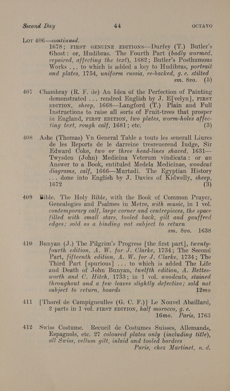 407 408 409 410 411 412 1678; FIRST GENUINE EDITIONS—Durfey (T.) Butler's Ghost: or, Hudibras. The Fourth Part (badly wormed, repavred, affecting the text), 1682; Butler’s Posthumous Works .,. to which is added a key to Hudibras, portrait and plates, 1754, uniform russia, re-backed, g. e. stilted sm. 8vo. (5) Chambray (R. F. de) An Idea of the Perfection of Painting demonstrated ... rendred English by J. E[velyn], rirstr EDITION, sheep, 1668—Langford (T.) Plain and Full Instructions to raise all sorts of Fruit-trees that prosper in England, FIRST EDITION, two plates, worm-holes affec- ting text, rough calf, 1681; etc. (3) Ashe (Thomas) Vn General Table a touts les seuerall Liures de les Reports de le darreine tresreuerend Iudge, Sir Edward Coke, two or three head-lines shaved, 1631— ‘Twysden (John) Medicina Veterum vindicata: or an Answer to a Book, entituled Medela Medicinae, woodcut diagrams, calf, 1666—Murtadi. The Egyptian History done into English by J. Davies of Kidwelly, sheep, 1672 (3) Bible. The Holy Bible, with the Book of Common Prayer, Genealogies and Psalmes in Metre, with music, in 1 vol. contemporary calf, large corner and centrepieces, the space filled with small stars, tooled back, gilt and gauffred edges; sold as a binding not subject to return sm. 8vo. 1638 Bunyan (J.) The Pilgrim’s Progress [the first part], twenty- fourth edition, A. W. for J. Clarke, 1734; The Second Part, fifteenth edition, A. W. for J. Clarke, 1734; The Third Part [spurious] ... to which is added The Life and Death of John Bunyan, twelfth edition, A. Bettes- worth and C. Hitch, 1733; in 1 vol. woodcuts, stained throughout and a few leaves slightly defectiwe; sold not subject to return, boards 12mo |'Thorel de Campigneulles (G. C. F.)] Le Nouvel Abaillard, 2 parts in 1 vol. FIRST EDITION, half morocco, g. e. 16mo. Parts, 1763 Swiss Costume. Recueil de Costumes Suisses, Allemands, Espagnols, ete. 27 coloured plates only (including title), all Swiss, vellum gilt, inlaid and tooled borders Paris, chez Martinet, n. d.