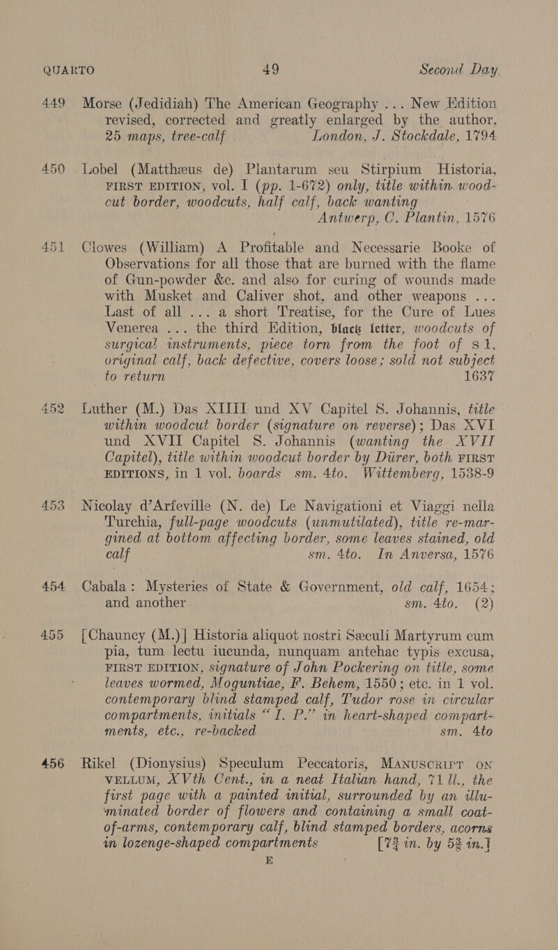 449 Morse (Jedidiah) The American Geography ... New Edition revised, corrected and greatly enlarged by the author, 25 maps, tree-calf London, J. Stockdale, 1794 450 Lobel (Mattheus de) Plantarum seu Stirpium Historia, FIRST EDITION, vol. I (pp. 1-672) only, title within. wood- cut border, woodcuts, half calf, back wanting | Antwerp, C. Plantin, 1576 451 Clowes (William) A Profitable and Necessarie Booke of Observations for all those that are burned with the flame of Gun-powder &amp;c. and also for curing of wounds made with Musket and Caliver shot, and other weapons ... Last of all ... a short Treatise, for the Cure of Lues Venerea ... the third Edition, black letter, woodcuts of surgical instruments, prece torn from the foot of 81, original calf, back defective, covers loose; sold not subject to return 1637 452 Luther (M.) Das XIJII und XV Capitel 8S. Johannis, ttle within woodcut border (signature on reverse); Das XVI und AVII Capitel S. Johannis (wanting the XVIT Capitel), title within woodcut border by Diirer, both FIRST EDITIONS, in 1 vol. boards sm. 4to. Wittemberg, 1538-9 453 Nicolay d’Artfeville (N. de) Le Navigationi et Viaggi nella Turchia, full-page woodcuts (unmutiated), title re-mar- gined at bottom affecting border, some leaves stained, old calf sm. 4to. In Anversa, 1576 454 Cabala: Mysteries of State &amp; Government, old calf, 1654; and another sm. 4to. (2) 455 [Chauncy (M.)]| Historia aliquot nostri Seculi Martyrum cum pia, tum lectu iucunda, nunquam antehac typis excusa, FIRST EDITION, signature of John Pockering on title, some leaves wormed, Moguntiae, F. Behem, 1550; ete. in 1 vol. contemporary blind stamped calf, Tudor rose in circular compartments, initials “I. P.” in heart-shaped compart- ments, etc., re-backed sm. Ato 456 Rikel (Dionysius) Speculum Peccatoris, Manuscrirr ox VELLUM, X Vth Cent., m a neat Italian hand, 71 li., the first page with a painted wmitwal, surrounded by an ilu- minated border of flowers and containing a small coat- of-arms, contemporary calf, blind stamped borders, acorns un lozenge-shaped compartments [72 in. by 52 an.1