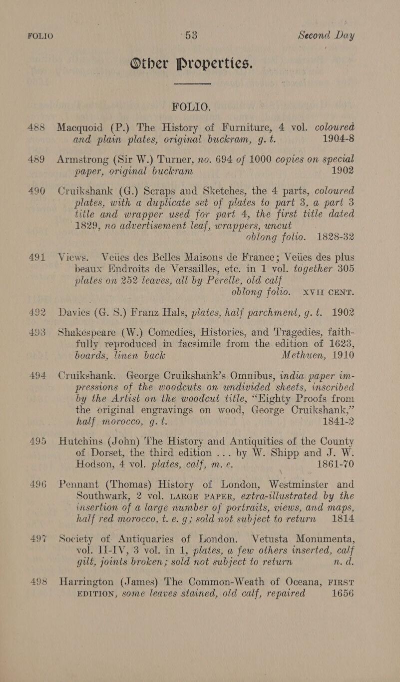 Other Properties. FOLIO. 488 Macquoid (P.) The History of iain 4 vol. coloured and plain plates, original buckram, g.t 1904-8 489 Armstrong (Sir W.) Turner, no. 694 of 1000 copies on special paper, original buckram 1902 490 Cruikshank (G.) Scraps and Sketches, the 4 parts, coloured plates, with a duplicate set of plates to part 3, a part 3 title and wrapper used for part 4, the furst title dated 1829, no advertisement leaf, wrappers, uncut oblong folio. 1828-32 491 Views. Veties des Belles Maisons de France; Vetes des plus beaux Endroits de Versailles, etc. in 1 vol. together 305 plates on 252 leaves, all by Perelle, old calf oblong folio. XVII CENT. 4.92 Davies (G. 8.) Franz Hals, plates, half parchment, g.t. 1902 493 Shakespeare (W.) Comedies, Histories, and Tragedies, faith- fully reproduced in facsimile from the edition of 1623, boards, linen back Methuen, 1910 494 Cruikshank. George Cruikshank’s Omnibus, india paper vm- pressions of the woodcuts on undivided sheets, inscribed by the Artist on the woodcut title, “Kighty Proofs from the original engravings on wood, George Cruikshank,” half morocco, g. t. . 1841-2 495 Hutchins (J ohn) The History and Antiquities of the County of Dorset, the third edition ... by W. Shipp and J. W. Hodson, 4 vol. plates, calf, m. e. | 1861-70 496 Pennant (Thomas) History of London, Westminster and Southwark, 2 vol. LARGE PAPER, extra-tllustrated by the insertion of a large number of portraits, views, and maps, half red morocco, t. e. g; sold not subject to return 1814 497% Society of Antiquaries of London. Vetusta Monumenta, vol. II-IV, 3 vol. in 1, plates, a few others mserted, calf gilt, joints broken; sold not subject to return n.d. 498 Harrington (James) The Common-Weath of Oceana, FIRST EDITION, some leaves stained, old calf, repaired 1656