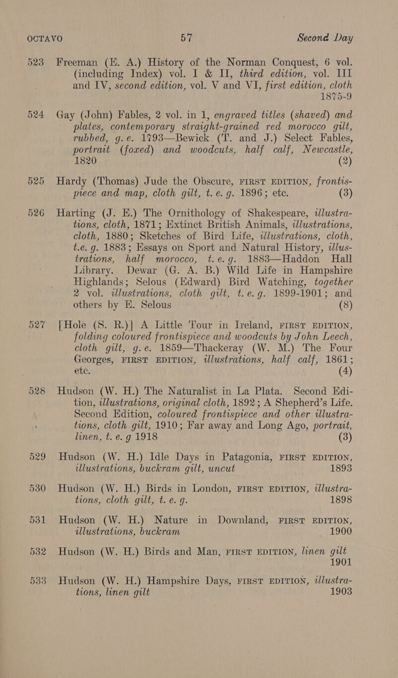 523 524 Ord Ct raw) CO Freeman (KE. A.) History of the Norman Conquest, 6 vol. (including Index) vol. I & II, third edition, vol. IL and IV, second edition, vol. V and VI, first edition, cloth 1875-9 Gay (John) Fables, 2 vol. in 1, engraved titles (shaved) and plates, contemporary straight-gravned red morocco gut, rubbed, g.é. 1%93—Bewick. (T. and J.) Select Fables, portrait (foxed) and woodcuts, half calf, Newcastle, 1820 (2) Hardy (Thomas) Jude the Obscure, FIRST EDITION, frontis- prece and map, cloth gilt, t. e.g. 1896; ete. (3) Harting (J. H.) The Ornithology of Shakespeare, wdlustra- tions, cloth, 1871; Extinct British Animals, illustrations, cloth, 1880; Sketches of Bird Life, tllustrations, cloth, t.e. g. 1883; Essays on Sport and Natural History, lus- trations, half morocco, t.e.g. 1883—Haddon Hall Library. Dewar (G. A. B.) Wild Life in Hampshire Highlands; Selous (Hdward) Bird Watching, together 2 vol. illustrations, cloth gut, t.e.g. 1899-1901; and others by EH. Selous (8) {Hole (S. R.)| A Little Tour in Ireland, First EDITION, folding coloured frontispiece and woodcuts by John Leech, cloth gilt, g.e. 1859—Thackeray (W. M.) The Four Georges, FIRST EDITION, tllustrations, half calf, 1861; ete. (4) Hudson (W. H.) The Naturalist in La Plata. Second Edi- tion, wlustrations, original cloth, 1892; A Shepherd’s Life. Second Edition, coloured frontispiece and other tlustra- tions, cloth gilt, 1910; Far away and Long Ago, portrait, linen, t. e. g 1918 (3 Hudson (W. H.) Idle Days in Patagonia, FIRST EDITION, ulustrations, buckram gilt, uncut 1893 Hudson (W. H.) Birds in London, First EDITION, illustra- tions, cloth gilt, t. e.g. 1898 Hudson (W. H.) Nature in Downland, First EDITION, illustrations, buckram 1900 Hudson (W. H.) Birds and Man, FIRST EDITION, linen gilt | | 1901 Hudson (W. H.) Hampshire Days, FIRST EDITION, illustra- tions, linen gilt 1903