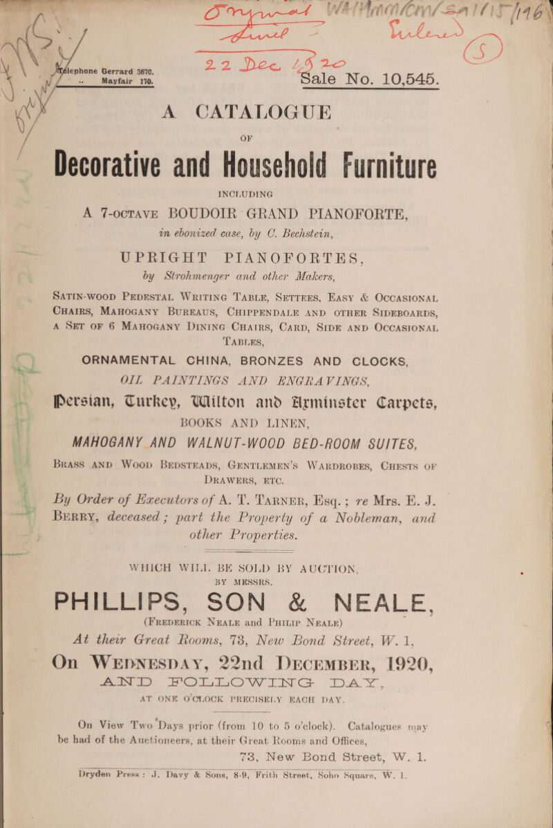 Sy aa A Foy oS r | pe mi eae ™ No. 10,545.  lephone Gerrard 3670, Mayfair 170.  A CATALOGUE | | Decorative and Household Furniture : INCLUDING A 7-octavE BOUDOIR GRAND PIANOFORTE, wn ebonized case, by C. Bechstein, UPRIGHT PIANOFORTES, | by Strohmenger and other Makers, SATIN-WOOD PEDESTAL WRITING TABLE, SETTEES, Easy &amp; OCCASIONAL | CHAIRS, MAHOGANY BUREAUS, CHIPPENDALE AND OTHER SIDEBOARDS, A SET OF 6 ManoGany Dintne Cuarrs, Carp, SIDE AND OCCASIONAL TABLES, ORNAMENTAL CHINA, BRONZES AND CLOCKS, | OIL PAINTINGS AND ENGRAVINGS, i oi lala Turkey, Wilton and Hrminster Carpets, Bs BOOKS AND LINEN, i MAHOGANY AND WALNUT-WOOD BED-ROOM SUITES, Brass AND Woop BEDSTEADS, GENTLEMEN’S WARDROBES, CHESTS OF DRAWERS, ETC. By Order of Executors of A. T. TaRNER, Esq.; re Mrs. E. J. ~~ Berry, deceased ; part the Property of a Nobleman, and other Ce aes   WHICH WILT, ee SOLD BY AUCTION, MESSRS. PruwliPs, SON &amp; NEALE, qe NEALE and Puitip NEALE) At ther Great Rooms, 738, New Bond Street, W. 1, On WEDNESDAY, 22nd DECEMBER, 1920, ee, eo OOO NCS DAY, AT ONE O'CLOCK PRECISELY EACH DAY.  On View Two ‘Days prior (from 10 to 5 o’clock). Catalogues may be had of the Auctioneers, at their Great Rooms and Offices, 73, New Bond Street, W. 1. Dryden Press: J. Davy &amp; Sons, 8-9, Frith Street, Soho Square, W.i.  