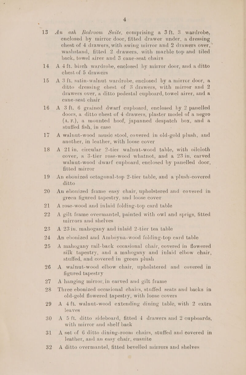 13 14 15 16 17 18 ee) 20 21 22 31 32 4 An ash Bedroom Suite, comprising a 3ft. 3 wardrobe, enclosed by mirror door, fitted drawer under, a dressing chest of 4 drawers, with swing mirror and 2 drawers over, washstand, fitted 2 drawers, with marble top and tiled back, towel airer and 3 cane-seat chairs A 4ft. birch wardrobe, enclosed by mirror door, and a ditto chest of 5 drawers A 3 ft. satin-walnut wardrobe, enclosed by a mirror door, a ditto dressing chest of 3 drawers, with mirror and 2 drawers over, a ditto pedestal cupboard, towel airer, and a cane-seat chair A 3 ft. 6 grained dwarf cupboard, enclosed by 2 panelled doors, a ditto chest of 4 drawers, plaster model of a negro (A.F.), a mounted hoof, japanned despatch box, and a stuffed fish, in case A walnut-wood music stool, covered in old-gold plush, and another, in leather, with loose cover A 21in. ecireular 2-tier walnut-wood table, with oilcloth cover, a 3-tier rose-wood whatnot, and a 23 in. carved walnut-wood dwarf cupboard, enclosed by panelled door, fitted mirror An ebonized octagonal-top 2-tier table, and a plush-covered ditto An ebonized frame easy chair, upholstered and covered in 4 3 green figured tapestry, and loose cover A rose-wood and inlaid folding-top card table A gilt frame overmantel, painted with owl and sprigs, fitted mirrors and shelves A 23in. mahogany and inlaid 2-tier tea table An ebonized and Amboyna-wood folding-top card table A mahogany rail-back occasional chair, covered in flowered silk tapestry, and a mahogany and inlaid elbow chair, stuffed, and covered in green plush A walnut-wood elbow chair, upholstered and covered in figured tapestry A hanging mirror,in carved and gilt frame Three ebonized occasional chairs, stuffed seats and backs in old-gold flowered tapestry, with loose covers A 4ft. walnut-wood extending dining table, with 2 extra leaves A 5 ft. ditto sideboard, fitted 4 drawers and 2 cupboards, with mirror and shelf back A set of 6 ditto dining-room chairs, stuffed and covered in leather, and an easy chair, ensuite A ditto overmantel, fitted bevelled mirrors and shelves