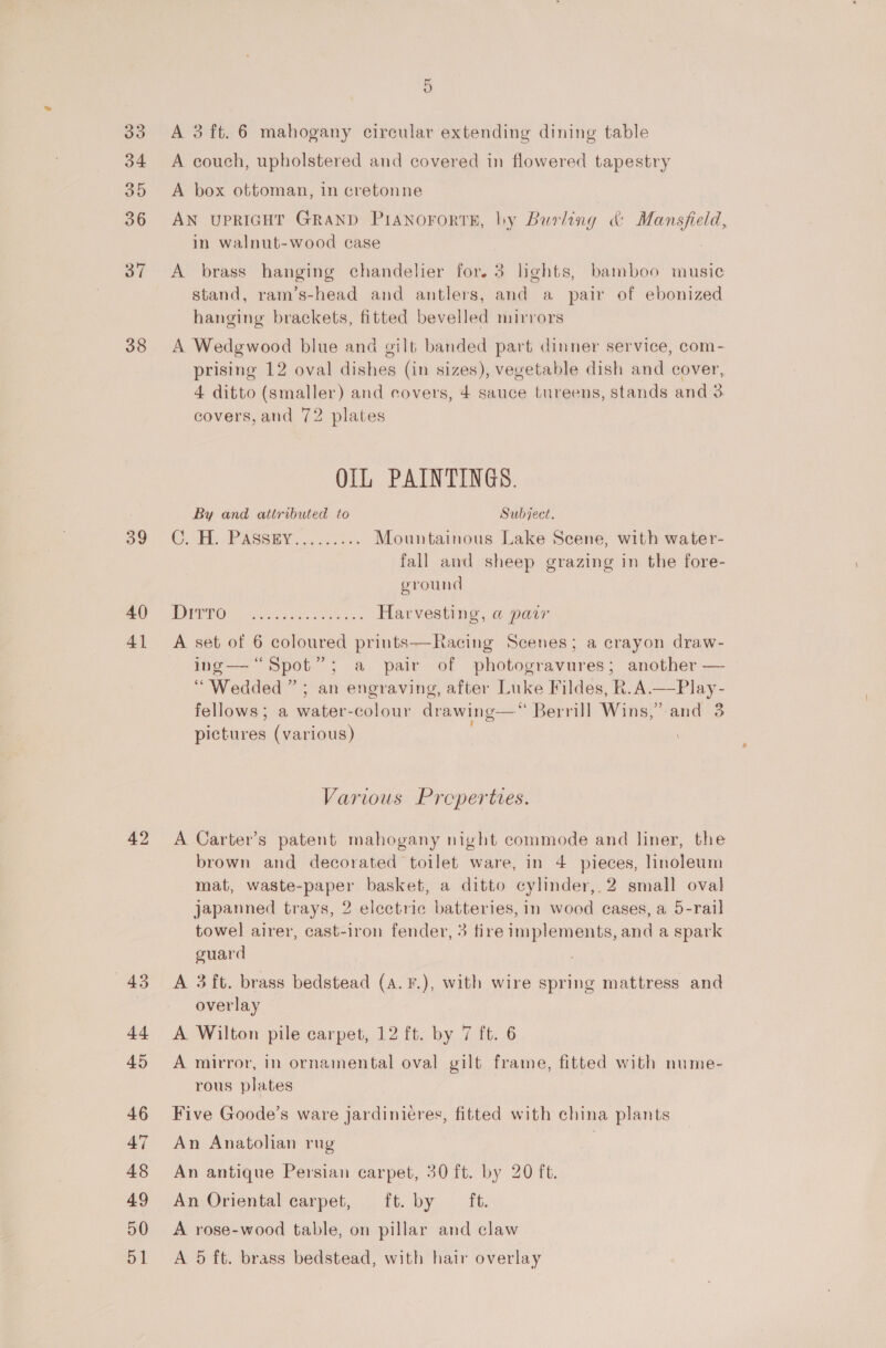 38 39 40) 41 42 5 A 3 ft. 6 mahogany circular extending dining table A couch, upholstered and covered in flowered tapestry A box ottoman, in cretonne AN UPRIGHT GRAND PIANOFORTE, by Burling &amp; Mansfield, in walnut-wood case . A brass hanging chandelier for. 3 hghts, bamboo music stand, ram’s-head and antlers, and a pair of ebonized hanging brackets, fitted bevelled mirrors A Wedgwood blue and gilt banded part dinner service, com- prising 12 oval dishes (in sizes), vevetable dish and cover, 4 ditto (smaller) and covers, 4 sauce tureens, stands and 3 covers, and 72 plates OIL PAINTINGS. By and attributed to Subject. CTE. PASSEY ... io20%s Mountainous Lake Scene, with water- fall and sheep grazing in the fore- ground OBO 6 os ehh ee Harvesting, @ paw A set of 6 coloured prints—Racing Scenes; a crayon draw- ing— “Spot”; a pair of photogravures; another — “Wedded” ; an engraving, after Luke Fildes, R.A.—Play- fellows; a water-colour drawing—“ Berrill Wins,” and 3 pictures (various)  Various Properties. A Carter’s patent mahogany night commode and liner, the brown and decorated toilet ware, in 4 pieces, linoleum mat, waste-paper basket, a ditto cylinder, 2 small oval japanned trays, 2 electric batteries, in wood cases, a 5-rail towel airer, cast-iron fender, 3 fire implements, and a spark guard A 3 ft. brass bedstead (a. F.), with wire spring mattress and overlay A Wilton pile carpet, 12 ft. by 7 ft. 6 A mirror, in ornamental oval gilt frame, fitted with nume- rous plates Five Goode’s ware jardinieéres, fitted with china plants An Anatolian rug | An antique Persian carpet, 30 ft. by 20 ft. An Oriental carpet, ft. by ft. A rose-wood table, on pillar and claw