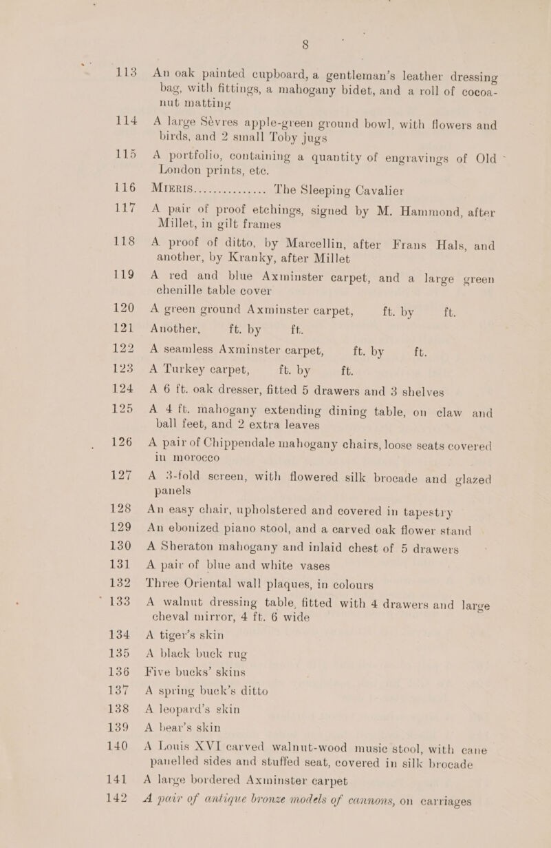 An oak painted cupboard, a gentleman’s leather dressing bag, with fittings, a mahogany bidet, and a roll of cocoa- nut matting A large Sevres apple-green ground bowl, with flowers and birds, and 2 small Toby jugs A portfolio, containing a quantity of engravings of Old &gt; London prints, ete. ILI DRIB Mie oetgeyt cy The Sleeping Cavalier A pair of proof etchings, signed by M. Hammond, after Millet, in gilt frames A proof of ditto, by Marcellin, after Frans Hals, and another, by Kranky, after Millet A red and blue Axminster carpet, and a large green chenille table cover A green ground Axminster carpet, ft. by t. Another, ft. by tt, A seamless Axminster carpet, it. by ft. A Turkey carpet, ft. by ft. A 6 ft. oak dresser, fitted 5 drawers and 3 shelves A 4 ft. mahogany extending dining table, on claw and ball feet, and 2 extra leaves A pair of Chippendale mahogany chairs, loose seats covered in moroeeo A 3-fold screen, with flowered silk brocade and glazed panels An easy chair, upholstered and covered in tapestry An ebonized piano stool, and a carved oak flower stand A Sheraton mahogany and inlaid chest of 5 drawers A pair of blue and white vases Three Oriental wall plaques, in colours A walnut dressing table, fitted with 4 drawers and large cheval mirror, 4 ft. 6 wide A tiger’s skin A black buck rug Five bueks’ skins A spring buck’s ditto A leopard’s skin A bear’s skin A Louis XVI carved walnut-wood musie stool, with cane panelled sides and stuffed seat, covered in silk brocade A large bordered Axminster carpet A parr of antique bronze models of cannons, on carriages