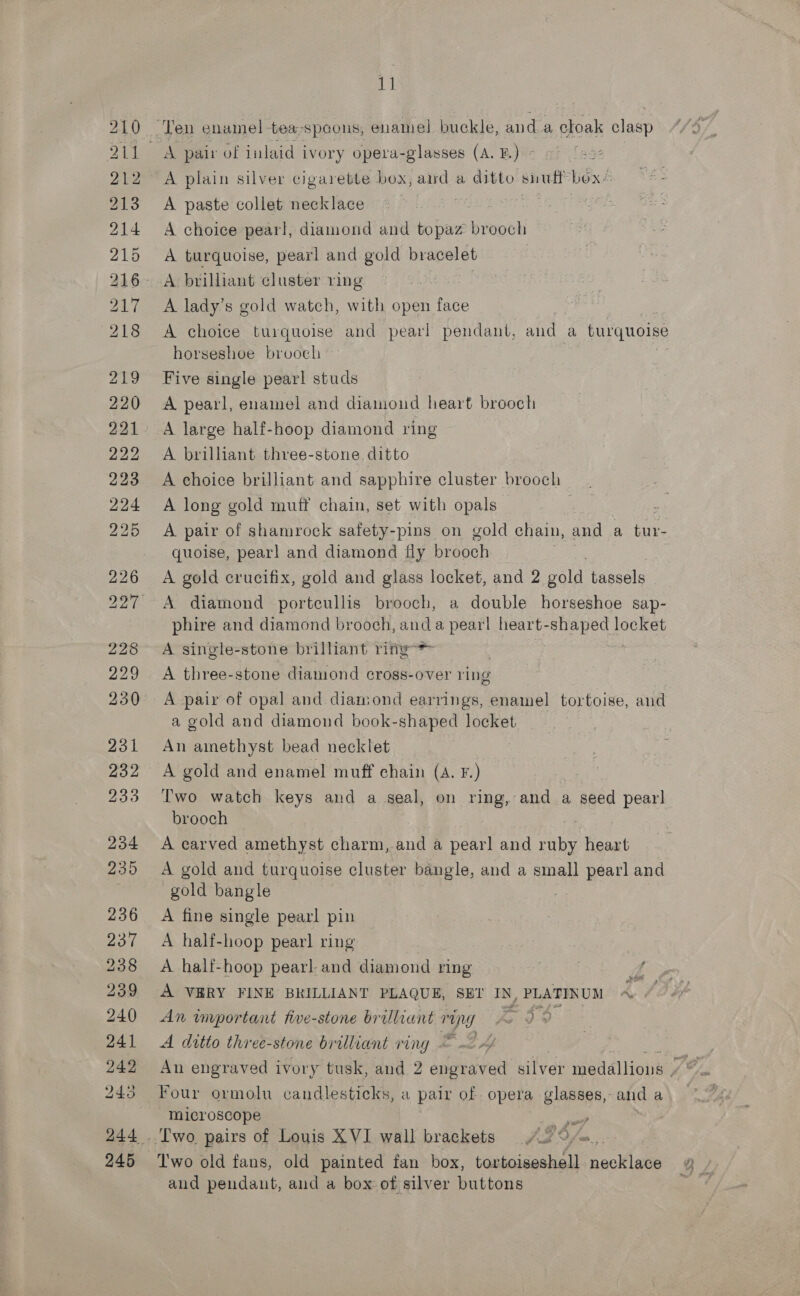 Vt A plain silver cigarette box, and a ditto aire box’: A paste collet necklace | Behr! Oa A choice pearl, diamond and topaz brooch A turquoise, pearl and gold bracelet A lady’s gold watch, with open face A choice turquoise and pearl pendant, and a HOT horseshoe brooch Five single pearl studs A pearl, enamel and diamond heart brooch A large half-hoop diamond ring A brilliant three-stone ditto A ehoice brilliant and sapphire cluster brooch A long gold muff chain, set with opals A pair of shamrock safety-pins on gold chain, and a bit: quoise, pearl and diamond fly brooch A gold crucifix, gold and glass locket, and 2 pele tassels A diamond porteullis brooch, a double horseshoe sap- phire and diamond brooch, and a pearl heart-shaped locket A single-stone brilliant ring : A three-stone diamond cross-over ring A pair of opal and diamond earrings, enamel tortoise, and a gold and diamond book-shaped locket An amethyst bead necklet A gold and enamel muff chain (A. F.) Two watch keys and a seal, on ring, and a seed pearl brooch A carved amethyst charm, and a pearl and ruby heart A gold and turquoise cluster bangle, and a small pearl and gold bangle = A fine single pearl pin A half-hoop pearl ring A half-hoop pearl and diamond ring rs A VBRY FINE BRILLIANT PLAQUE, SET IN, PLATINUM ~ / An wvrportant five-stone brilliant roy fo 39 A ditto three-stone brilliant ring © &lt;4 Four ormolu candlesticks, a pair of. opera glasses, and a microscope | por and pendant, and a box of silver buttons
