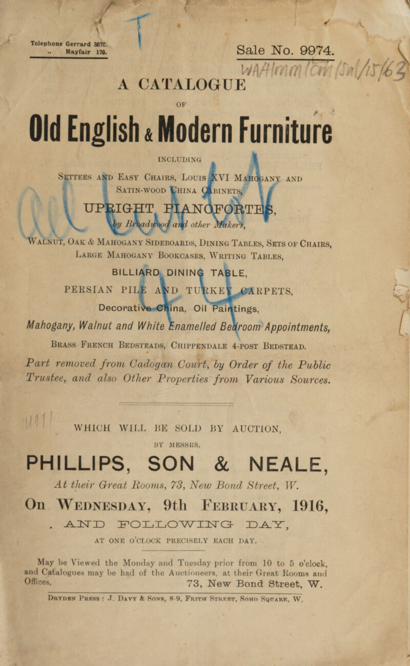 pr  : | a A | \ - . P \ aA Teleph G ; a ell ty Gh S a Jel ’ , fy mn f &gt; vay fA té J V/s i i “2 Wi A CATALOGUE Old English «Modern Furniture INCLUDING SETTEES AND Easy Cuairs, Louis ~ 4 a U e6 LAL “i bior OAK &amp; MAHOGANY SIDEBOARDS, DINING TABLES, SETS OF CHAIRS, LARGE ManoGany Bookcases, WRITING TABLES, BILLI PERSIAN PILE    « Brass FRENCH BEDSTEADS, CHIPPENDALE 4-POST BEDSTEAD. Part removed from Cadogan Court, by Order of the Public Trustee, and also Other Properties from Various Sources.  WHICH WILL BE SOLD BY AUCTION, BY MESSRS. PHILLIPS, SON &amp; NEALE, At ther Great Rooms, 73, New Bond Street, W. On WEDNESDAY, 9th Frsbruary, 1916, moe a ae OT TCO W LIN CG : DAY. AT ONE O'CLOCK PRECISELY EACH DAY.  May be Viewed the Monday and Tuesday prior from 10 to 5 o'clock, and Catalogues may be had of the Auctioneers, at their Great Rooms and Offices, 73, New Bond Street, W. Drypew Press: J. Davy &amp; Sons, 8-9, Frira Srreet, Sono Squarr, W.