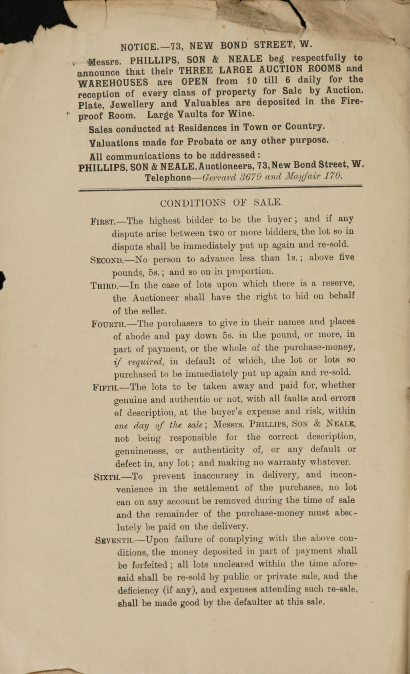     NOTICE.—73, NEW BOND STREET, W. Messrs. PHILLIPS, SON &amp; NEALE beg respectfully to announce that their THREE LARGE AUCTION ROOMS and WAREHOUSES are OPEN from 10 till 6 daily for the reception of every class of property for Sale by Auction. Plate, Jewellery and Valuables are deposited in the Fire- proof Room. Large Vaults for Wine. Sales conducted at Residences in Town or Country. Valuations made for Probate or any other purpose. All communications to be addressed : PHILLIPS, SON &amp; NEALE, Auctioneers, 73, New Bond Street, W. Telephone—Gerrard 3670 and Mayfair 170. CONDITIONS OF SALE. First.—The highest bidder to be the buyer; and if any dispute arise between two or more bidders, the lot so in dispute shall be immediately put up again and re-sold. Sgconp.—No person to advance less than 1s.; above five pounds, 5s.; and so on in proportion. Tuirp.—In the case of lots upon which there is a reserve, the Auctioneer shall have the right to bid on behalf of the seller. Fourtu.—The purchasers to give in their names and places of abode and pay down 5s. in the pound, or more, in part of payment, or the whole of the purchase-money, if required, in default of which, the lot or lots so purchased to be immediately put up again and re-sold. Firru.—The lots to be taken away and paid for, whether genuine and authentic or not, with all faults and errors of description, at the buyer’s expense and risk, within one day of the sale; Messrs. PHILLIPS, Son &amp; NEALE, not being responsible for the correct description, genuineness, or authenticity of, or any default or defect in, any lot ; and making no warranty whatever. SixtH.—To prevent inaccuracy in delivery, and incon- venience in the settlement of the purchases, no lot can on any account be removed during the time of sale and the remainder of the purchase-money must absc- lutely be paid on the delivery. SreventH.—Upon failure of complying with the above con- ditions, the money deposited in part of payment shall be forfeited ; all lots uncleared within the time afore- said shall be re-sold by public or private sale, and the deficiency (if any), and expenses attending such re-sale, shall be made good by the defaulter at this sale.  