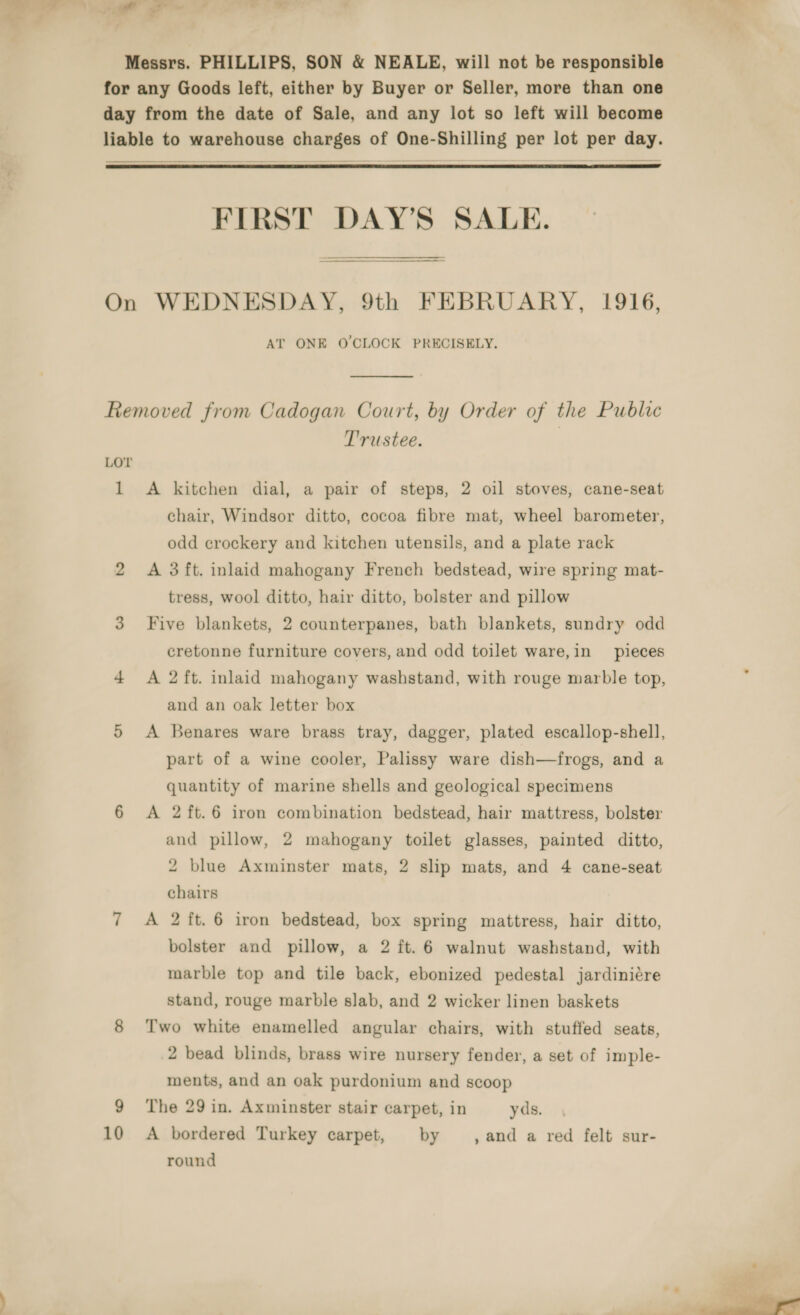 all ws owe a Messrs. PHILLIPS, SON &amp; NEALE, will not be responsible for any Goods left, either by Buyer or Seller, more than one day from the date of Sale, and any lot so left will become liable to warehouse charges of One-Shilling per lot per day.  FIRST DAY’S SALE. On WEDNESDAY, 9th FEBRUARY, 1916, AT ONE O'CLOCK PRECISELY,  Removed from Cadogan Court, by Order of the Public Trustee. | LOT 1 A kitchen dial, a pair of steps, 2 oil stoves, cane-seat chair, Windsor ditto, cocoa fibre mat, wheel barometer, odd crockery and kitchen utensils, and a plate rack 2 A 3ft. inlaid mahogany French bedstead, wire spring mat- tress, wool ditto, hair ditto, bolster and pillow 3 Five blankets, 2 counterpanes, bath blankets, sundry odd cretonne furniture covers, and odd toilet ware,in pieces 4 &lt;A 2ft. inlaid mahogany washstand, with rouge marble top, and an oak letter box 5 A Benares ware brass tray, dagger, plated escallop-shell, part of a wine cooler, Palissy ware dish—frogs, and a quantity of marine shells and geological specimens 6 A 2ft.6 iron combination bedstead, hair mattress, bolster and pillow, 2 mahogany toilet glasses, painted ditto, 2 blue Axminster mats, 2 slip mats, and 4 cane-seat chairs 7 A 2 ft. 6 iron bedstead, box spring mattress, hair ditto, bolster and pillow, a 2 ft. 6 walnut washstand, with marble top and tile back, ebonized pedestal jardiniére stand, rouge marble slab, and 2 wicker linen baskets 8 Two white enamelled angular chairs, with stuffed seats, 2 bead blinds, brass wire nursery fender, a set of imple- ments, and an oak purdonium and scoop 9 The 29 in. Axminster stair carpet, in yds. 10 A bordered Turkey carpet, by ,and a red felt sur- round 