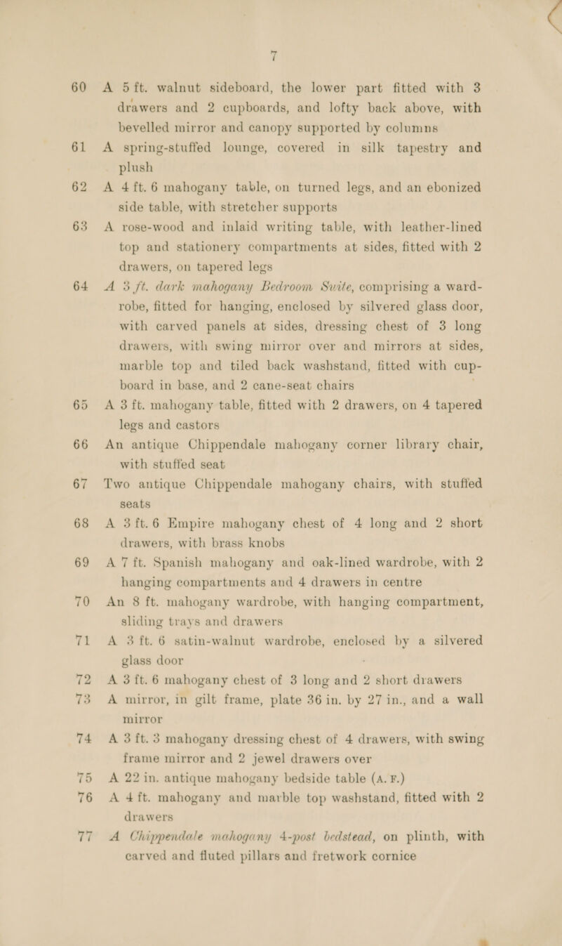 60 61 62 63 64 70 71 7 A 5ft. walnut sideboard, the lower part fitted with 3 drawers and 2 cupboards, and lofty back above, with bevelled mirror and canopy supported by columns A spring-stuffed lounge, covered in silk tapestry and plush A 4ft.6 mahogany table, on turned legs, and an ebonized side table, with stretcher supports A rose-wood and inlaid writing table, with leather-lined top and stationery compartments at sides, fitted with 2 drawers, on tapered legs A 3 ft. dark mahogany Bedroom Suite, comprising a ward- robe, fitted for hanging, enclosed by silvered glass door, with carved panels at sides, dressing chest of 3 long drawers, with swing mirror over and mirrors at sides, marble top and tiled back washstand, fitted with cup- board in base, and 2 cane-seat chairs A 3 ft. mahogany table, fitted with 2 drawers, on 4 tapered legs and castors An antique Chippendale mahogany corner library chair, with stuffed seat Two antique Chippendale mahogany chairs, with stuffed seats A 3ft.6 Empire mahogany chest of 4 long and 2 short drawers, with brass knobs A 7 ft. Spanish mahogany and oak-lined wardrobe, with 2 hanging compartments and 4 drawers in centre An 8 ft. mahogany wardrobe, with hanging compartment, sliding trays and drawers A 3 ft. 6 satin-walnut wardrobe, enclosed by a silvered glass door A 3ft.6 mahogany chest of 3 long and 2 short drawers A mirror, in gilt frame, plate 36 in. by 27 in., and a wall mirror A 3 ft. 3 mahogany dressing chest of 4 drawers, with swing frame mirror and 2 jewel drawers over A 22 in. antique mahogany bedside table (A. F.) A 4 ft. mahogany and marble top washstand, fitted with 2 drawers A Chippendale mahogany 4-post bedstead, on plinth, with carved and fluted pillars and fretwork cornice