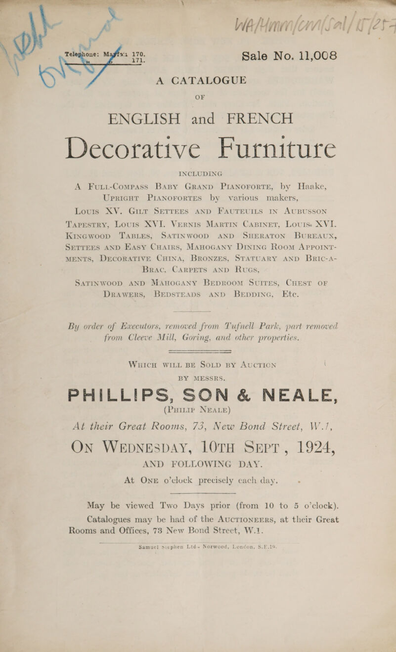 Sale No. 11,008 A CATALOGUE OF ENGLISH and FRENCH Decorative Furniture INCLUDING  A Fuui-Compass Baspy GRAND PIANOFORTE, by Haake, Upricnht PIANOFORTES by various makers, Louis XV. GILT SETTEES AND FAUTEUILS IN AUBUSSON Taprestry, Louris XVI. Vernis MARTIN CABINET, Louis.» XVI. Kinewoop TABLES, SATINWOOD AND SHERATON BUREAUX, SETTEES AND Easy Cuarrs, MAnocGany Dininc Room APppotInt- MENTS, DECORATIVE CHINA, BRONZES, STATUARY AND Bric-A- Brac, CARPETS AND RuwGs, SATINWOOD AND MAuHoGANY BEDROOM SUITES, CHEST OF DRAWERS, BEDSTEADS AND BEDDING, Etc. By order of Executors, removed from Tufnell Park, part removed from Cleeve Mill, Goring, and other properties. WHICH WILL BE SOLD BY AUCTIGCN \ PHILLIPS, SON &amp; NEALE, (Puintir NEALE) At their Great Rooms, 73, New Bond Street, W.1, On WEDNESDAY, LOTH Sept, 1924, AND FOLLOWING DAY. At One o’clock precisely each day. : May be viewed Two Days prior (from 10 to 5 o’clock). Catalogues may be had of the AucTIONEERS, at their Great Rooms and Offices, 73 New Bond Street, W.1 Samuel Siephen Ltd. Norwood, London, S.E.19.