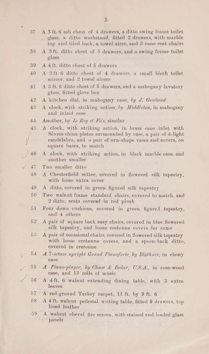 45 or bo en Ge 5 A 3 ft. 6 ash chest of 4 drawers, a ditto swing frame toilet glass, a ditto washstand, fitted 2 drawers, with marble top and tiled back, a towel airer, and 3 cane seat chairs A 3ft. ditto chest of 5 cs: and a swing frame toilet glass A 4ft. ditto chest of 5 drawers A 3ft.6 ditto chest of 4 drawers, a small birch toilet mirror, and 2 towel airers A. 3 ft. 6 ditto chest of 5 drawers, and a mahogany lavatory glass, fitted glove box A kitchen dial, in mahogany case, by J. Gowland A clock, with striking action, by Middleton, in mahogany and inlaid case Another, by Le Roy et Fils, similar . A clock, with striking action, in brass case: inlet with Sevres china plates surmounted by vase, a pair of 4-light candelabra, and a pair of urn-shape vases and covers, on square bases, to match A clock, with striking action, in black marble case, and another smaller Two smaller ditto A Chesterfield settee, covered in flowered silk tapestry, with loose extra cover A ditto, covered in green figured silk se BeLEEY Two walnut frame standard chairs, covered to match, and 2 ditto, seats covered in red plush Four down cushions, covered in green figured. tapestry, and 4 others A pair of square back easy chairs, covered in blue flowered silk tapestry, and loose cretonne covers for same A pair of occasional chairs, covered in flowered silk tapestry with loose cretonne covers, and a spoon-back ditto, covered in cretonne A 7-octave upright Grand Pianoforte, by Blithner, in ebony case A Piano-player, by Chase &amp; Baker, U.S.A., in rose-wood ease, and 13 rolls of music leaves A red ground Turkey carpet, 11 ft. by 9 ft. 6 A 4 ft. walnut pedestal writing table, fitted 9 drawers, top lined leather A walnut cheval fire screen, with stained and ieadea glass “panels }