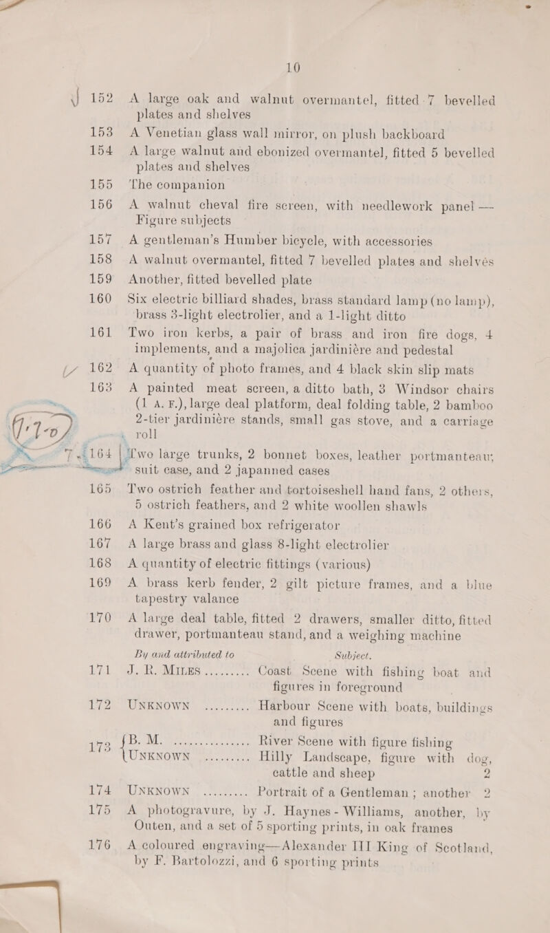 10 A large oak and walnut overmantel, fitted. 7 bevelled plates and shelves A Venetian glass wall mirror, on plush backboard A large walnut and ebonized overmantel, fitted 5 bevelled plates and shelves ‘The companion A walnut cheval fire screen, with needlework panel —- Figure subjects A gentleman’s Humber bicycle, with accessories A walnut overmantel, fitted 7 bevelled plates and shelvés Another, fitted bevelled plate Six electric billiard shades, brass standard lamp (no lamp), brass 3-light electrolier, and a 1-light ditto Two iron kerbs, a pair of brass and iron fire dogs, 4 implements, and a majolica jardiniére and pedestal A quantity of photo frames, and 4 black skin slip mats A painted meat screen, a ditto bath, 3 Windsor chairs (1 A. F.), large deal platform, deal folding table, 2 bamboo 2-tier jardiniere stands, small gas stove, and a carriage . roll Py T al 6 4 | '‘Lwo large trunks, 2 bonnet boxes, leather portmanteau, Lam ene SHIt case, and 2 japanned cases 165 Two ostrich feather and tortoiseshell hand fans, 2 others, 5 ostrich feathers, and 2 white woollen shawls 166 A Kent’s grained box refrigerator 167 A large brass and glass 8-light electrolier 168 &lt;A quantity of electric fittings (various) 169 &lt;A brass kerb fender, 2 gilt picture frames, and a blue tapestry valance 170 A large deal table, fitted 2 drawers, smaller ditto, fitted drawer, portmanteau stand, and a weighing machine By and attributed to Subject. AL SAR AGM cece Coast Scene with fishing boat and figures in foreground | LU NO WIN dees. eye Harbour Scene with boats, buildings and figures egg i ee Ssh para Sate Mets River Scene with figure fishing B78 ‘ 1 ; ONRNGW Sees Hilly Landscape, figure with dog, cattle and sheep 2 tydte SUNKNOWN . ot... Portrait of a Gentleman; another 2 175 A photogravure, by J. Haynes - Williams, another, by Outen, and a set of 5 sporting prints, in oak frames 176 A coloured engraving—Alexander ITI King of Scotland,