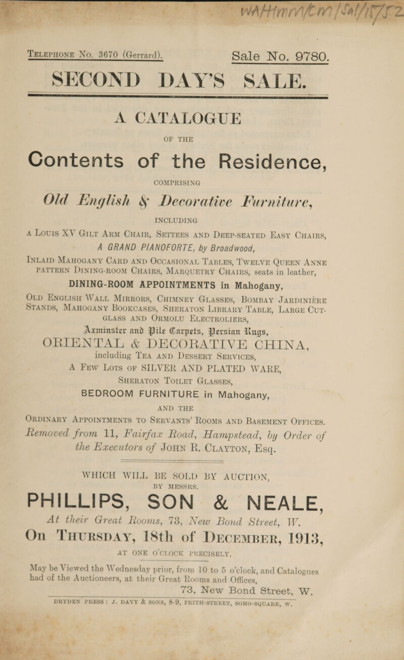     A CATALOGUE Contents of the Residence, Old English § Decorative Furniture, A Louis XV Gitr Arm CuHatr, SETrees AND Drep-sEatep EAsy CHAIRS, A GRAND PIANOFORTE, by Broadwood, INLAID MAHOGANY CARD AND OCCASIONAL TABLES, TWELVE QUEEN ANNE PATTERN DINING-ROOM CHAIRS, MARQUETRY CHAIRS, seats in leather, DINING-ROOM APPOINTMENTS in Mahogany, OLp En@uish WALL Mirrors, CHIMNEY GLASSES, BoMBAY JARDINIERE STANDS, MAHoGAany BookcasEs, SHERATON LIBRARY TABLE, LARGE CUuUT- GLASS AND OrRMOLU ELECTROLIERS, Axminster and Pile Carpets, Persian Rugs, ORIENTAL &amp; DECORATIVE CHINA, including TEA AND DrssERT SERVICES, A Frew Lots or SILVER AND PLATED WARE, SHERATON TOILET GLASSES, BEDROOM FURNITURE in Mahogany, AND THE ORDINARY APPOINTMENTS TO SERVANTS’ RooMS AND BASEMENT OFFICES. Liemoved from 11, Fairfax Road, Hampstead, by Order of the Hxecutors of Joun R. Cayton, Esq.  WHICH WILL BE SOLD BY AUCLION, BY MESSRS. PHILLIPS, SON &amp; NEALE, At their Great Rooms, 78, New Bond Street, W. On TuHuRsDAyY, 18th of DrecempBeEr, 1913, AT ONE O'CLOCK PRECISELY. —_—_ May be Viewed the Wednesday prior, from 10 to 5 o'clock, and Catalogues had of the Auctioneers, at their Great Rooms and Offices, 73, New Bond Street, W. DRYDEN PRESS: J. DAVY &amp; SONS, 8-9, FRITH-STREET, SOHO-SQUARE, W. 