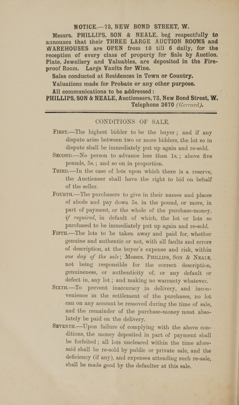 NOTICE.—73, NEW BOND STREET, W. Messrs. PHILLIPS, SON &amp; NEALE, beg respectfully to announces that their THREE LARGE AUCTION ROOMS and WAREHOUSES are OPEN from 10 till 6 daily, for the reception of every class of property for Sale by Auction. Plate, Jewellery and Valuables, are deposited in the Fire- proof Room. Large Vaults for Wine. Sales conducted at Residences in Town or Country. Valuations made for Probate or any other purpose. All communications to be addressed : Telephone 3670 (Gerrard).  CONDITIONS OF SALE. First.—The highest bidder to be the buyer; and if any dispute arise between two or more bidders, the lot so in dispute shall be immediately put up again and re-sold. SECOND.—No person to advance less than 1s.; above five pounds, 5s.; and so on in proportion. THIRD.—In the case of lots upon which there is a reserve, the Auctioneer shall have the right to bid on behalf of the seller. Fourtu.—tThe purchasers to give in their names and places of abode and pay down 5s. in the pound, or more, in part of payment, or the whole of the purchase-money, yf required, in default of which, the lot or lots so purchased to be immediately put up again and re-sold. FirtH.—The lots to be taken away and paid for, whether genuine and authentic or not, with all faults and errors of description, at the buyer’s expense and risk, within one day of the sale; Messrs. Puiniuirs, Son &amp; NEALE, not being responsible for the correct description, genuineness, or authenticity of, or any default or defect in, any lot ; and making no warranty whatever. SixtH.—To prevent inaccuracy in delivery, and incon- venience in the settlement of the purchases, no lot can on any account be removed during the time of sale, and the remainder of the purchase-money must abso- lutely be paid on the delivery. SEVENTH.—Upon failure of complying with the above con- ditions, the money deposited in part of payment shall be forfeited ; all lots uncleared within the time afore- said shall be re-sold by public or private sale, and the deficiency (if any), and expenses attending such re-sale, shall be made good by the defaulter at this sale.