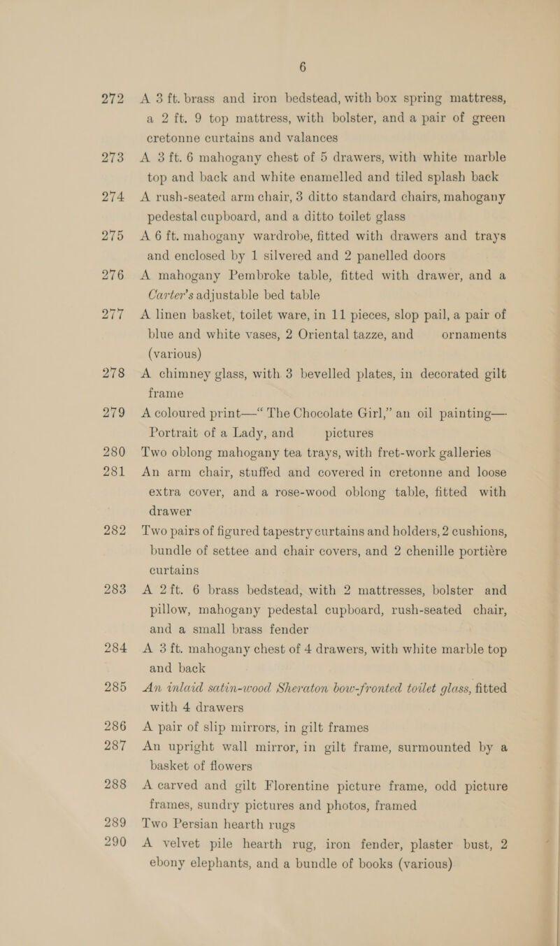 272 273 274 275 276 277 278 279 280 281 282 283 284 285 286 287 288 289 290 6 A 3 ft. brass and iron bedstead, with box spring mattress, a 2 ft. 9 top mattress, with bolster, and a pair of green cretonne curtains and valances A 3ft.6 mahogany chest of 5 drawers, with white marble top and back and white enamelled and tiled splash back A rush-seated arm chair, 3 ditto standard chairs, mahogany pedestal cupboard, and a ditto toilet glass A 6 ft. mahogany wardrobe, fitted with drawers and trays and enclosed by 1 silvered and 2 panelled doors A mahogany Pembroke table, fitted with drawer, and a Carter’s adjustable bed table A linen basket, toilet ware, in 11 pieces, slop pail, a pair of blue and white vases, 2 Oriental tazze, and ornaments (various) A chimney glass, with 3 bevelled plates, in decorated gilt frame A coloured print—* The Chocolate Girl,’ an oil painting— Portrait of a Lady, and pictures Two oblong mahogany tea trays, with fret-work galleries An arm chair, stuffed and covered in cretonne and loose extra cover, and a rose-wood oblong table, fitted with drawer Two pairs of figured tapestry curtains and holders, 2 cushions, bundle of settee and chair covers, and 2 chenille portiére curtains A 2ft. 6 brass bedstead, with 2 mattresses, bolster and pillow, mahogany pedestal cupboard, rush-seated chair, and a small brass fender A 3 ft. mahogany chest of 4 drawers, with white marble top and back An wlaid satin-wood Sheraton bow-fronted toilet glass, fitted with 4 drawers A pair of slip mirrors, in gilt frames An upright wall mirror, in gilt frame, surmounted by a basket of flowers A carved and gilt Florentine picture frame, odd picture frames, sundry pictures and photos, framed Two Persian hearth rugs A velvet pile hearth rug, iron fender, plaster bust, 2 ebony elephants, and a bundle of books (various)