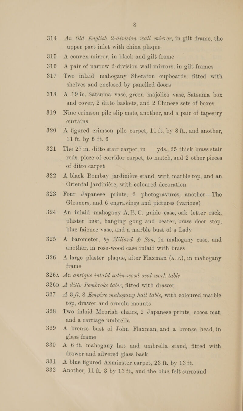 323 O24 325 326 326A 3268 wae 328 329 330 331 8 An Old English 2-division wall mirror, in gilt frame, the upper part inlet with china plaque A convex mirror, in black and gilt frame A pair of narrow 2-division wall mirrors, in gilt frames Two inlaid mahogany Sheraton cupboards, fitted with shelves and enclosed by panelled doors A 19 in. Satsuma vase, green majolica vase, Satsuma box and cover, 2 ditto baskets, and 2 Chinese sets of boxes Nine crimson pile slip mats, another, and a pair of tapestry curtains A figured crimson pile carpet, 11 ft. by 8 ft., and another, 11 ft. by 6 ft. 6 The 27 in. ditto stair carpet, in yds., 25 thick brass stair rods, piece of corridor carpet, to match, and 2 other pieces of ditto carpet A black Bombay jardinicre stand, with marble top, and an Oriental jardinicre, with coloured decoration Four Japanese prints, 2 photogravures, another—The Gleaners, and 6 engravings and pictures (various) An inlaid mahogany A. B.C. guide case, oak letter rack, plaster bust, hanging gong and beater, brass door stop, blue faience vase, and a marble bust of a Lady A barometer, by Millard &amp; Son, in mahogany case, and another, in rose-wood case inlaid with brass A large plaster plaque, after Flaxman (a. F.), in mahogany frame An antique inlaid satin-wood oval work table A ditto Pembroke table, fitted with drawer A 3 ft. 8 Empire mahogany hall table, with coloured marble top, drawer and ormolu mounts Two inlaid Moorish chairs, 2 Japanese prints, cocoa mat, and a carriage umbrella A bronze bust of John Flaxman, and a bronze head, in glass frame A 6 ft. mahogany hat and umbrella stand, fitted with drawer and silvered glass back A blue figured Axminster carpet, 23 ft. by 13 ft.