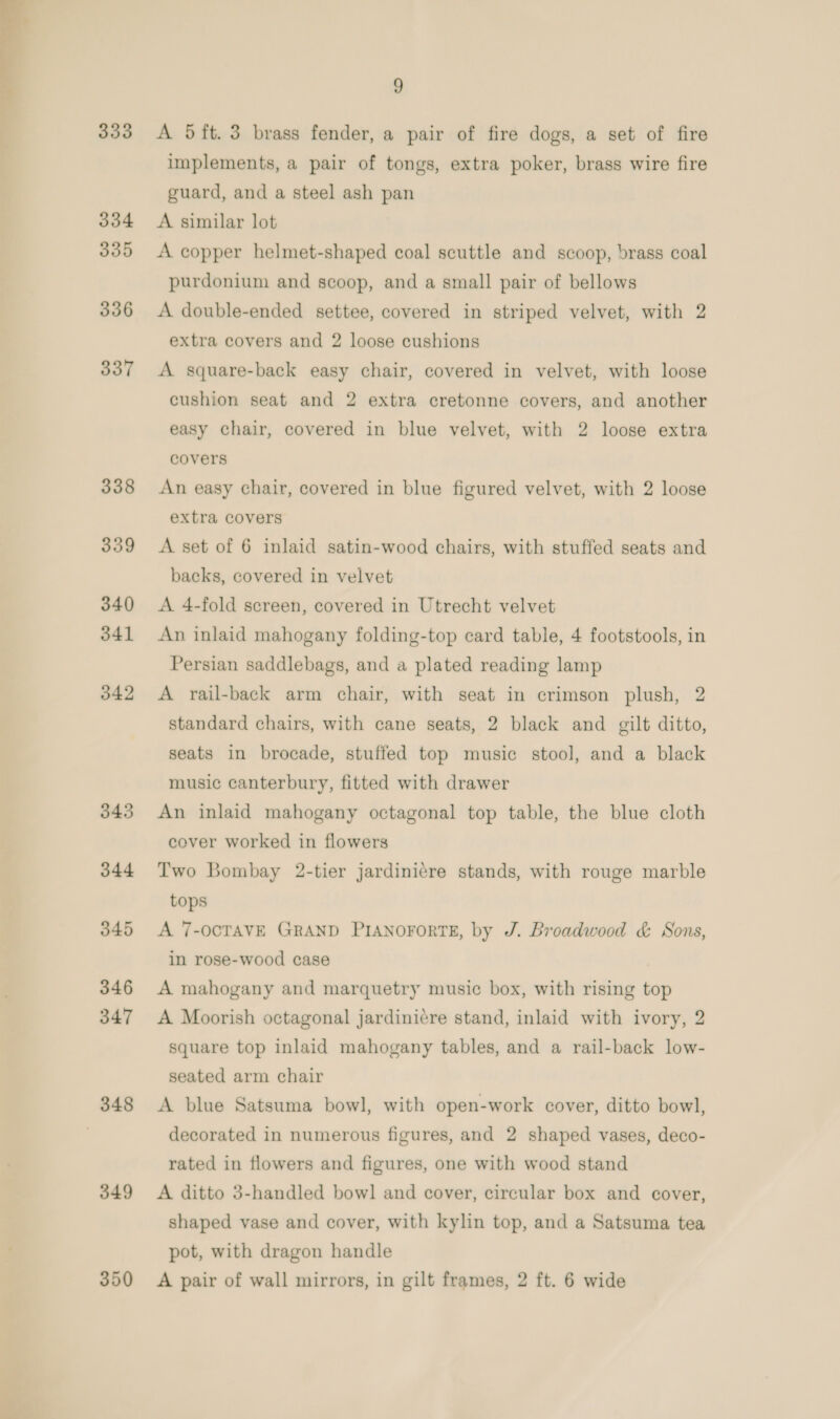  333 334 335 336 337 338 339 340 341 342 343 344 045 346 347 348 349 9 A 5ft.3 brass fender, a pair of fire dogs, a set of fire implements, a pair of tongs, extra poker, brass wire fire guard, and a steel ash pan A similar lot A copper helmet-shaped coal scuttle and scoop, brass coal purdonium and scoop, and a small pair of bellows A double-ended settee, covered in striped velvet, with 2 extra covers and 2 loose cushions A square-back easy chair, covered in velvet, with loose cushion seat and 2 extra cretonne covers, and another easy chair, covered in blue velvet, with 2 loose extra covers An easy chair, covered in blue figured velvet, with 2 loose extra covers A set of 6 inlaid satin-wood chairs, with stuffed seats and backs, covered in velvet A 4-fold screen, covered in Utrecht velvet An inlaid mahogany folding-top card table, 4 footstools, in Persian saddlebags, and a plated reading lamp A rail-back arm chair, with seat in crimson plush, 2 standard chairs, with cane seats, 2 black and gilt ditto, seats in brocade, stuffed top music stool, and a black music canterbury, fitted with drawer An inlaid mahogany octagonal top table, the blue cloth cover worked in flowers Two Bombay 2-tier jardinicre stands, with rouge marble tops A 7-OCTAVE GRAND PIANOFORTE, by J. Broadwood &amp; Sons, in rose-wood case A mahogany and marquetry music box, with rising top A Moorish octagonal jardiniére stand, inlaid with ivory, 2 square top inlaid mahogany tables, and a rail-back low- seated arm chair A blue Satsuma bowl, with open-work cover, ditto bowl, decorated in numerous figures, and 2 shaped vases, deco- rated in flowers and figures, one with wood stand A ditto 3-handled bowl and cover, circular box and cover, shaped vase and cover, with kylin top, and a Satsuma tea pot, with dragon handle