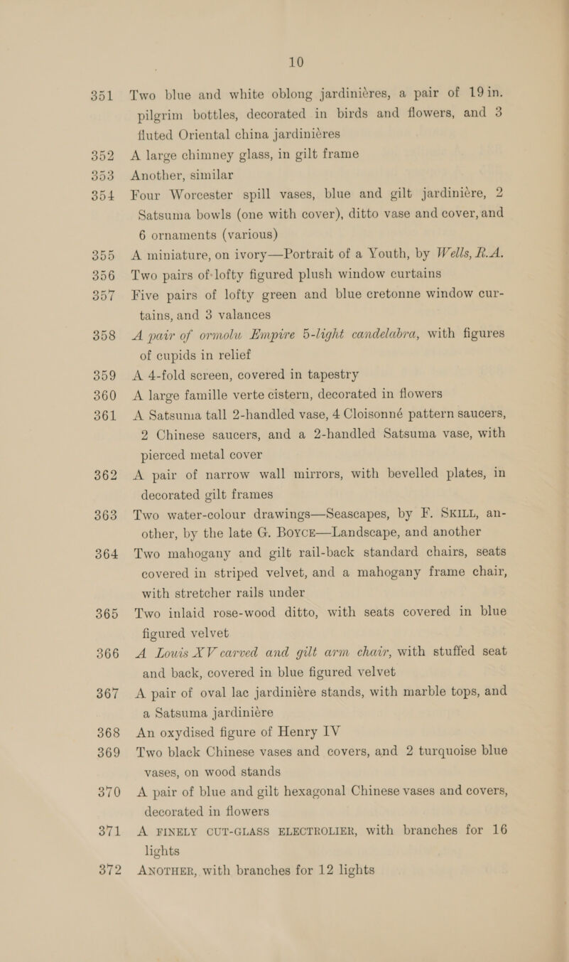 ool Two blue and white oblong jardiniéres, a pair of 19 in. pilgrim bottles, decorated in birds and flowers, and 3 fluted Oriental china jardinicres A large chimney glass, in gilt frame Another, similar Four Worcester spill vases, blue and gilt jardiniere, 2 Satsuma bowls (one with cover), ditto vase and cover, and 6 ornaments (various) A miniature, on ivory—Portrait of a Youth, by Wells, R.A. Two pairs of-lofty figured plush window curtains Five pairs of lofty green and blue cretonne window cur- tains, and 3 valances A pair of ormolu Empire 5-light candelabra, with figures of cupids in relief A 4-fold screen, covered in tapestry A large famille verte cistern, decorated in flowers A Satsuma tall 2-handled vase, 4 Cloisonné pattern saucers, 2 Chinese saucers, and a 2-handled Satsuma vase, with pierced metal cover A pair of narrow wall mirrors, with bevelled plates, in decorated gilt frames Two water-colour drawings—Seascapes, by F. SKILL, an- other, by the late G. Boyce—Landscape, and another Two mahogany and gilt rail-back standard chairs, seats covered in striped velvet, and a mahogany frame chair, with stretcher rails under Two inlaid rose-wood ditto, with seats covered in blue figured velvet A Louis XV carved and gilt arm chair, with stuffed seat and back, covered in blue figured velvet A pair of oval lac jardiniére stands, with marble tops, and a Satsuma jardiniere An oxydised figure of Henry IV Two black Chinese vases and covers, and 2 turquoise blue vases, on wood stands A pair of blue and gilt hexagonal Chinese vases and covers, decorated in flowers A FINELY CUT-GLASS ELECTROLIER, with branches for 16 lights ANOTHER, with branches for 12 lights