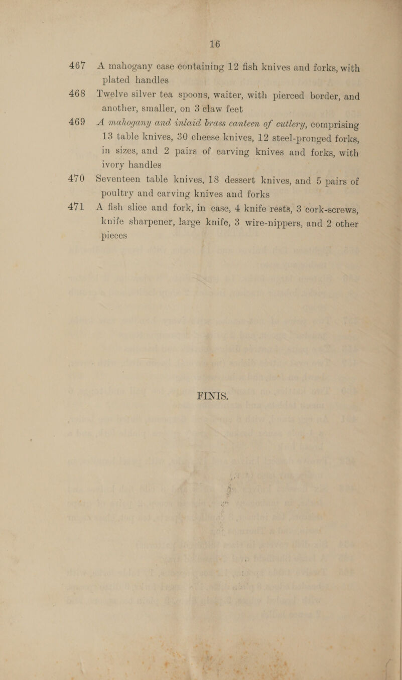 467 468 469 470 471 A mahogany case containing 12 fish knives and forks, with Twelve silver tea spoons, waiter, with pierced border, and another, smaller, on 3 claw feet A mahogany and inlaid brass canteen of cutlery, comprising 13 table knives, 30 cheese knives, 12 steel-pronged forks, in sizes, and 2 pairs of carving knives and forks, with ivory handles | Seventeen table knives, 18 dessert knives, and 5 pairs of poultry and carving knives and forks A fish slice and fork, in case, 4 knife rests, 3 cork-screws, knife sharpener, large knife, 3 wire-nippers, and 2 other pieces FINIS. ‘a pe  ? e far re | - ¢ ‘i a per ‘ Ming” a a 